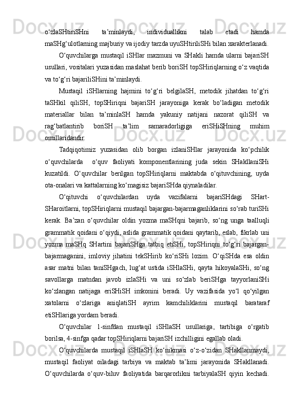 o‘zlaSHtiriSHni   ta’minlaydi,   individuallikni   talab   etadi   hamda
maSHg‘ulotlarning majburiy va ijodiy tarzda uyuSHtiriliSHi bilan xarakterlanadi.
O‘quvchilarga   mustaqil   iSHlar   mazmuni   va   SHakli   hamda   ularni   bajariSH
usullari, vositalari yuzasidan maslahat berib boriSH topSHiriqlarning o‘z vaqtida
va to‘g‘ri bajariliSHini ta’minlaydi. 
Mustaqil   iSHlarning   hajmini   to‘g‘ri   belgilaSH,   metodik   jihatdan   to‘g‘ri
taSHkil   qiliSH,   topSHiriqni   bajariSH   jarayoniga   kerak   bo‘ladigan   metodik
materiallar   bilan   ta’minlaSH   hamda   yakuniy   natijani   nazorat   qiliSH   va
rag‘batlantirib   boriSH   ta’lim   samaradorligiga   eriSHiSHning   muhim
omillaridandir.
Tadqiqotimiz   yuzasidan   olib   borgan   izlaniSHlar   jarayonida   ko‘pchilik
o‘quvchilarda     o‘quv   faoliyati   komponentlarining   juda   sekin   SHakllaniSHi
kuzatildi.   O‘quvchilar   berilgan   topSHiriqlarni   maktabda   o‘qituvchining,   uyda
ota-onalari va kattalarning ko‘magisiz bajariSHda qiynaladilar. 
O‘qituvchi   o‘quvchilardan   uyda   vazifalarni   bajariSHdagi   SHart-
SHaroitlarni, topSHiriqlarni mustaqil bajargan-bajarmaganliklarini so‘rab turiSHi
kerak.   Ba’zan   o‘quvchilar   oldin   yozma   maSHqni   bajarib,   so‘ng   unga   taalluqli
grammatik qoidani o‘qiydi, aslida grammatik qoidani qaytarib, eslab, fikrlab uni
yozma   maSHq   SHartini   bajariSHga   tatbiq   etiSHi,   topSHiriqni   to‘g‘ri   bajargan-
bajarmaganini,   imloviy   jihatini   tekSHirib   ko‘riSHi   lozim.   O‘qiSHda   esa   oldin
asar   matni   bilan   taniSHgach,   lug‘at   ustida   iSHlaSHi,   qayta   hikoyalaSHi,   so‘ng
savollarga   matndan   javob   izlaSHi   va   uni   so‘zlab   beriSHga   tayyorlaniSHi
ko‘zlangan   natijaga   eriSHiSH   imkonini   beradi.   Uy   vazifasida   yo‘l   qo‘yilgan
xatolarni   o‘zlariga   aniqlatiSH   ayrim   kamchiliklarini   mustaqil   barataraf
etiSHlariga yordam beradi. 
O‘quvchilar   1-sinfdan   mustaqil   iSHlaSH   usullariga,   tartibiga   o‘rgatib
borilsa, 4-sinfga qadar topSHiriqlarni bajariSH izchilligini egallab oladi.
O‘quvchilarda   mustaqil   iSHlaSH   ko‘nikmasi   o‘z-o‘zidan   SHakllanmaydi,
mustaqil   faoliyat   oiladagi   tarbiya   va   maktab   ta’limi   jarayonida   SHakllanadi.
O‘quvchilarda   o‘quv-biluv   faoliyatida   barqarorlikni   tarbiyalaSH   qiyin   kechadi. 