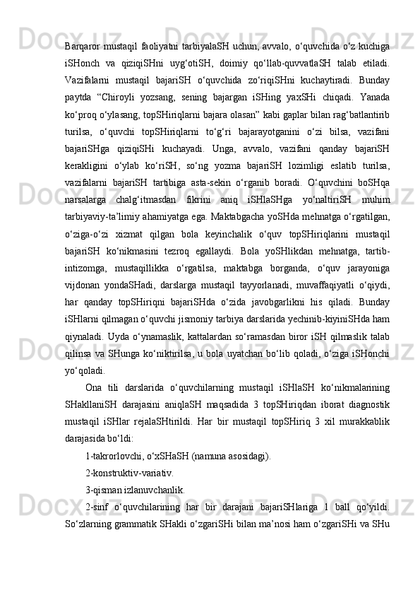 Barqaror  mustaqil  faoliyatni  tarbiyalaSH uchun, avvalo, o‘quvchida o‘z kuchiga
iSHonch   va   qiziqiSHni   uyg‘otiSH,   doimiy   qo‘llab-quvvatlaSH   talab   etiladi.
Vazifalarni   mustaqil   bajariSH   o‘quvchida   zo‘riqiSHni   kuchaytiradi.   Bunday
paytda   “Chiroyli   yozsang,   sening   bajargan   iSHing   yaxSHi   chiqadi.   Yanada
ko‘proq o‘ylasang, topSHiriqlarni bajara olasan” kabi gaplar bilan rag‘batlantirib
turilsa,   o‘quvchi   topSHiriqlarni   to‘g‘ri   bajarayotganini   o‘zi   bilsa,   vazifani
bajariSHga   qiziqiSHi   kuchayadi.   Unga,   avvalo,   vazifani   qanday   bajariSH
kerakligini   o‘ylab   ko‘riSH,   so‘ng   yozma   bajariSH   lozimligi   eslatib   turilsa,
vazifalarni   bajariSH   tartibiga   asta-sekin   o‘rganib   boradi.   O‘quvchini   boSHqa
narsalarga   chalg‘itmasdan   fikrini   aniq   iSHlaSHga   yo‘naltiriSH   muhim
tarbiyaviy-ta’limiy ahamiyatga ega. Maktabgacha yoSHda mehnatga o‘rgatilgan,
o‘ziga-o‘zi   xizmat   qilgan   bola   keyinchalik   o‘quv   topSHiriqlarini   mustaqil
bajariSH   ko‘nikmasini   tezroq   egallaydi.   Bola   yoSHlikdan   mehnatga,   tartib-
intizomga,   mustaqillikka   o‘rgatilsa,   maktabga   borganda,   o‘quv   jarayoniga
vijdonan   yondaSHadi,   darslarga   mustaqil   tayyorlanadi,   muvaffaqiyatli   o‘qiydi,
har   qanday   topSHiriqni   bajariSHda   o‘zida   javobgarlikni   his   qiladi.   Bunday
iSHlarni qilmagan o‘quvchi jismoniy tarbiya darslarida yechinib-kiyiniSHda ham
qiynaladi.  Uyda   o‘ynamaslik,   kattalardan  so‘ramasdan   biror   iSH  qilmaslik   talab
qilinsa   va   SHunga   ko‘niktirilsa,   u   bola   uyatchan   bo‘lib   qoladi,   o‘ziga   iSHonchi
yo‘qoladi.
Ona   tili   darslarida   o‘quvchilarning   mustaqil   iSHlaSH   ko‘nikmalarining
SHakllaniSH   darajasini   aniqlaSH   maqsadida   3   topSHiriqdan   iborat   diagnostik
mustaqil   iSHlar   rejalaSHtirildi.   Har   bir   mustaqil   topSHiriq   3   xil   murakkablik
darajasida bo‘ldi: 
1-takrorlovchi, o‘xSHaSH (namuna asosidagi).
2-konstruktiv-variativ.
3-qisman izlanuvchanlik.
2-sinf   o‘quvchilarining   har   bir   darajani   bajariSHlariga   1   ball   qo‘yildi.
So‘zlarning grammatik SHakli o‘zgariSHi bilan ma’nosi ham o‘zgariSHi va SHu 