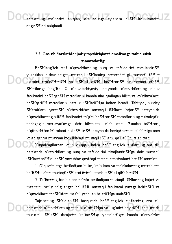 so‘zlarning   ma’nosini   aniqlab,   o‘z   so‘ziga   aylantira   oliSH   ko‘nikmasini
anglaSHlari aniqlandi.
2.3.  Ona tili darslarida ijodiy topshiriqlarni amaliyotga tatbiq etish
samaradorligi
BoSHlang‘ich   sinf   o‘quvchilarining   nutq   va   tafakkurini   rivojlantiriSH
yuzasidan   o‘tkaziladigan   mustaqil   iSHlarning   samaradorligi   mustaqil   iSHlar
tizimini   rejalaSHtiriSH   va   taSHkil   etiSH,   boSHqariSH   va   nazorat   qiliSH
SHartlariga   bog‘liq.   U   o‘quv-tarbiyaviy   jarayonda   o‘quvchilarning   o‘quv
faoliyatini boSHqariSH metodlarini hamda ular egallagan bilim va ko‘nikmalarni
boSHqariSH   metodlarini   parallel   iSHlatiSHga   imkon   beradi.   Tabiiyki,   bunday
SHaroitlarni   yaratiSH   o‘qituvchidan   mustaqil   iSHlarni   bajariSH   jarayonida
o‘quvchilarning biliSH faoliyatini to‘g‘ri boSHqariSH metodlarining psixologik-
pedagogik   xususiyatlariga   doir   bilimlarni   talab   etadi.   Bundan   taSHqari,
o‘qituvchidan bilimlarni o‘zlaSHtiriSH jarayonida hozirgi zamon talablariga mos
keladigan va muayyan izchillikdagi mustaqil iSHlarni qo‘llaSHni talab etadi.
Yuqoridagilardan   kelib   chiqqan   holda   boSHlang‘ich   sinflarning   ona   tili
darslarida   o‘quvchilarning   nutq   va   tafakkurini   rivojlantiriSHga   doir   mustaqil
iSHlarni taSHkil etiSH yuzasidan quyidagi metodik tavsiyalarni beriSH mumkin:
1. O‘quvchilarga beriladigan bilim, ko‘nikma va malakalarning mustahkam
bo‘liSHi uchun mustaqil iSHlarni tizimli tarzda taSHkil qilib boriSH.
2.   Ta’limning   har   bir   bosqichida   beriladigan   mustaqil   iSHlarning   hajmi   va
mazmuni   qat’iy   belgilangan   bo‘liSHi,   mustaqil   faoliyatni   yuzaga   keltiriSHi   va
o‘quvchilarni topSHiriqni mas’uliyat bilan bajariSHga undaSHi.
Tajribaning   SHakllaniSH   bosqichda   boSHlang‘ich   sinflarning   ona   tili
darslarida  o‘quvchilarning  nutqini   o‘stiriSHga  va  lug‘atini   boyitiSH,   so‘z  ustida
mustaqil   iSHlaSH   darajasini   ko‘tariSHga   yo‘naltirilgan   hamda   o‘quvchilar