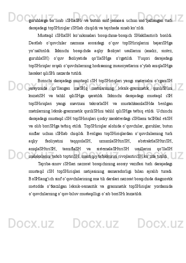 guruhlarga   bo‘linib   iSHlaSHi   va   butun   sinf   jamoasi   uchun   mo‘ljallangan   turli
darajadagi topSHiriqlar iSHlab chiqildi va tajribada sinab ko‘rildi. 
Mustaqil   iSHlaSH   ko‘nikmalari   bosqichma-bosqich   SHakllantirib   borildi.
Dastlab   o‘quvchilar   namuna   asosidagi   o‘quv   topSHiriqlarini   bajariSHga
yo‘naltirildi.   Ikkinchi   bosqichda   aqliy   faoliyat   usullarini   (analiz,   sintez,
guruhlaSH)   o‘quv   faoliyatida   qo‘llaSHga   o‘rgatildi.   Yuqori   darajadagi
topSHiriqlar orqali o‘quvchilarning hodisaning xususiyatlarini o‘ylab aniqlaSHga
harakat qiliSHi nazarda tutildi.
Birinchi   darajadagi   mustaqil   iSH   topSHiriqlari   yangi   materialni   o‘rganiSH
jarayonida   qo‘llangan   maSHq   matnlarining   leksik-grammatik   quriliSHini
kuzatiSH   va   tahlil   qiliSHga   qaratildi.   Ikkinchi   darajadagi   mustaqil   iSH
topSHiriqlari   yangi   mavzuni   takrorlaSH   va   mustahkamlaSHda   berilgan
matnlarning   leksik-grammatik   quriliSHini   tahlil   qiliSHga   tatbiq   etildi.   Uchinchi
darajadagi mustaqil iSH topSHiriqlari ijodiy xarakterdagi iSHlarni taSHkil etiSH
va olib boriSHga tatbiq etildi. TopSHiriqlar alohida o‘quvchilar, guruhlar, butun
sinflar   uchun   iSHlab   chiqildi.   Berilgan   topSHiriqlardan   o‘quvchilarning   turli
aqliy   faoliyatini   taqqoslaSH,   umumlaSHtiriSH,   abstraktlaSHtiriSH,
aniqlaSHtiriSH,   tasniflaSH   va   sistemalaSHtiriSH   usullarini   qo‘llaSH
malakalarini tarkib toptiriSH, mantiqiy tafakkurini rivojlantiriSH ko‘zda tutildi.
Tajriba-sinov   iSHlari   nazorat   bosqichining   asosiy   vazifasi   turli   darajadagi
mustaqil   iSH   topSHiriqlari   natijasining   samaradorligi   bilan   ajralib   turadi.
BoSHlang‘ich sinf o‘quvchilarining ona tili darslari nazorat bosqichida diagnostik
metodda   o‘tkazilgan   leksik-semantik   va   grammatik   topSHiriqlar   yordamida
o‘quvchilarning o‘quv-biluv mustaqilligi o‘sib boriSHi kuzatildi.  