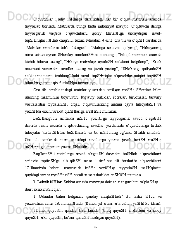 O‘quvchilar   ijodiy   iSHlarga   darslikdagi   har   bir   o‘quv   materiali   asosida
tayyorlab   boriladi.   Matnlarda   bunga   katta   imkoniyat   mavjud.   O‘qituvchi   darsga
tayyorgarlik   vaqtida   o‘quvchilarni   ijodiy   fikrlaSHga   undaydigan   savol-
topSHiriqlar iSHlab chiqiSHi lozim. Masalan, 4-sinf  ona tili va o‘qiSH darslarida
“Matndan   nimalarni   bilib   oldingiz?”;   “Matnga   sarlavha   qo‘ying”;   “Hikoyaning
nima   uchun   aynan   SHunday   nomlaniSHini   izohlang”;   “Maqol   mazmuni   asosida
kichik   hikoya   tuzing”,   “Hikoya   matnidagi   uyadoSH   so‘zlarni   belgilang”,   “Ertak
mazmuni   yuzasidan   savollar   tuzing   va   javob   yozing”,   “SHe’rdagi   qofiyadoSH
so‘zlar ma’nosini izohlang” kabi savol- topSHiriqlar o‘quvchilar nutqini boyitiSH
bilan birga mantiqiy fikrlaSHga tayyorlaydi.
Ona   tili   darsliklaridagi   matnlar   yuzasidan   berilgan   maSHq   SHartlari   bilan
ularning   mazmunini   boyituvchi   lug‘aviy   birliklar,   iboralar,   birikmalar,   tasviriy
vositalardan   foydalaniSH   orqali   o‘quvchilarning   matnni   qayta   hikoyalaSH   va
yoziSHda erkin harakat qiliSHlariga eriSHiSH mumkin.
BoSHlang‘ich   sinflarda   inSHo   yoziSHga   tayyorgarlik   savod   o‘rgatiSH
davrida   rasm   asosida   o‘qituvchining   savollar   yordamida   o‘quvchilarga   kichik
hikoyalar   tuzdiriSHidan   boSHlanadi   va   bu   inSHoning   og‘zaki   SHakli   sanaladi.
Ona   tili   darslarida   rasm   asosidagi   savollarga   yozma   javob   beriSH   maSHqi
inSHoning elementar yozma SHakldir. 
Bog‘laniSHli   matnlarga   savod   o‘rgatiSH   davridan   boSHlab   o‘quvchilarni
sarlavha   toptiriSHga   jalb   qiliSH   lozim.   1-sinf   ona   tili   darslarida   o‘quvchilarni
“O‘lkamizda   bahor“   mavzusida   in SH o   yozi SH ga   tayyorla SH   ma SH qlarini
quyidagi tarzda uyuSHtiriSH orqali samaradorlikka eriSHiSH mumkin .
1 . Leksik i SH lar . Suhbat asosida mavzuga doir s o‘ zlar guruhini t o‘ pla SHga 
doir leksik maSHqlar. 
1.   Odamlar   bahor   kelganini   qanday   aniqla SH adi?   Bu   faslni   SH oir   va
yozuv ch ilar nima deb nomla SH adi? (Bahor ,  yil ertasi, erta bahor, ya SH il k o‘ klam).
2.Bahor   quyo SH i   qanday   tasvirla n adi?   (tiniq   quyo SH ,   mehribon   va   saxiy
quyo SH , erka quyo SH , k o‘ zni qama SH tiradigan quyo SH ).
35 