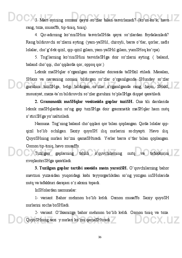 3.   Mart   oyining   osmoni   qaysi   s o‘ zlar   bilan   tasvirla n adi?   (k o‘ m-k o‘ k,   havo
rang, toza, musaffo, tip-tiniq, tiniq).
4.   Qir-adirning   k o‘ rini SH i n i   tasvirla SH da   qaysi   s o‘ zlardan   foydalaniladi?
Rang bildiruv ch i s o‘ zlarni ayting.   ( yam-ya SH il,   ch iroyli, barra   o‘ tlar, qorlar, nafis
lolalar,  cho‘g‘d ek qizil, qip-qizil gilam, yam-ya SH il gilam, yum SH oq k o‘ rpa). 
5.   To g‘ larning   k o‘ rini SH ini   tasvirla SH ga   doir   s o‘ zlarni   ayting.   (   baland ,
baland   cho‘ qqi ,  cho‘ qqilarda   qor ,  oppoq   qor .)
Leksik   ma SH qlar   o‘ rganilgan   mavzular   doirasida   ta SH kil   etiladi.   Masalan,
SH axs   va   narsaning   nomini   bildirgan   s o‘ zlar   o‘rganilganda   SH unday   s o‘ zlar
guruhini   tuzi SH ga,   belgi   bildirgan   s o‘ zlar   o‘ rganilganda   rang,   hajm,   SH akl,
xususiyat, maza-ta ’ m  bildiruvchi  s o‘ zlar guruhini t o‘ pla SH ga diqqat qaratiladi. 
2 .   Grammatik   maSHqlar   vositasida   gaplar   tuzi SH .   Ona   tili   darslarida
leksik   ma SH qlardan   s o‘ ng   gap   tuzi SH ga   doir   g rammatik   ma SH qlar   ham   nutq
o‘ stiri SH ga  yo‘ naltiriladi. 
Namuna. To g‘ ning baland   cho‘ qqilari qor bilan qoplangan. Qirda lolalar qip-
qizil   b o‘ lib   o ch ilgan.   Saxiy   quyo SH   iliq   nurlarini   so chya pti.   Havo   iliq.
Quyo SH ning   nurlari   k o‘ zni   qama SH tiradi.   Yerlar   barra   o‘ tlar   bilan   qoplangan.
Osmon tip-tiniq ,  havo musaffo.
Tuzilgan   gaplar ning   tahlili   o‘quvchilarning   nutq   va   tafakkurini
rivojlantiriSHga qaratiladi.
3 .   Tuzilgan   gaplar   tartibi   asosida   matn   yarati SH .   O‘quvchilarning   bahor
mavzusi   yuzasidan   yuqoridagi   kabi   tayyorgarlikdan   so‘ng   yozgan   inSHolarida
nutq va tafakkuri darajasi o‘z aksini topadi.
InSH o lar dan namunalar:
1-   variant.   Bahor   mehmon   b o‘ lib   keldi.   Osmon   musaffo.   Saxiy   quyo SH
nurlarini so ch a bo SH ladi. 
2-   variant.   O‘ lkamizga   bahor   mehmon   b o‘ lib   keldi.   Osmon   tiniq   va   toza.
Quyo SH ning  saxi y  nurlari k o‘ zni qama SH tiradi.
36 