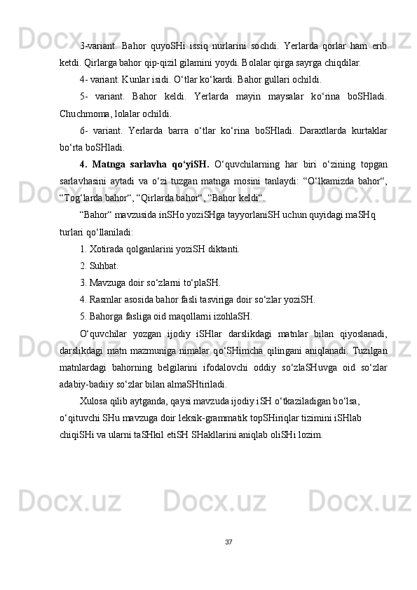 3 -variant.   Bahor   quyo SH i   issiq   nurlarini   so ch di.   Yerlarda   qorlar   ham   erib
ketdi. Qirlarga bahor qip-qizil gilamini yoydi. Bolalar qirga sayrga  ch iqdilar.
4 - variant. Kunlar isidi.  O‘ tlar k o‘ kardi. Bahor gullari o ch ildi.
5 -   variant.   Bahor   keldi.   Yerlarda   mayin   maysalar   k o‘ rina   boSHladi.
Chu ch moma, lolalar o ch ildi.
6 -   variant.   Ye rlarda   barra   o‘ tlar   k o‘ rina   bo SHl adi.   Daraxtlarda   kurtaklar
b o‘ rta bo SH ladi.
4 .   Matnga   sarlavha   q o‘ yi SH .   O‘ quv ch ilarning   har   biri   o‘ zining   topgan
sarlavhasini   aytadi   va   o‘ zi   tuzgan   matnga   mosini   tanlaydi:   “ O‘ lkamizda   bahor“,
“To g‘ larda bahor“,   “Qirlarda bahor“, “Bahor  keldi “ .
“Bahor“ mavzusida in SH o yozi SH ga tayyorlani SH  u ch un quyidagi ma SH q 
turlari q o‘ llaniladi :
1.   Xotirada qolganlarini yozi SH  diktanti. 
2.  Suhbat. 
3 . Mavzuga doir s o‘ zlarni t o‘ pla SH.  
4 . Rasm lar  asosida bahor fasli  t asviriga doir s o‘ zlar  yoziSH .
5. Bahorga  fasliga  oid maqollarn i  izohla SH .
O‘ quv ch ilar   yozgan   ijodiy   iSHlar   darslikdagi   matn lar   bilan   qiyoslanadi ,
darslikdagi   matn   mazmuniga   nimalar   q o‘SH im ch a   q ilin gani   aniqlanadi.   Tuzilgan
matnlardagi   bahorning   belgilarini   ifodalov ch i   oddiy   s o‘ zla SH uvga   oid   s o‘ zlar
ada biy-badiiy s o‘ zlar bilan alma SH tiriladi.
Xulosa qilib aytganda, qaysi mavzuda ijodiy i SH   o‘ tkaziladigan b o‘ lsa, 
o‘ qituv ch i  SH u mavzuga doir leksik-grammatik top SH iriqlar tizimini i SH lab 
ch iqi SH i va ularni ta SH kil eti SH   SH akllarini aniqlab oli SH i lozim .
37 