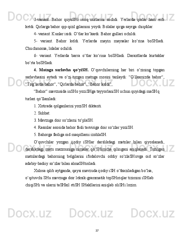 3 -variant.   Bahor   quyo SH i   issiq   nurlarini   so ch di.   Yerlarda   qorlar   ham   erib
ketdi. Qirlarga bahor qip-qizil gilamini yoydi. Bolalar qirga sayrga  ch iqdilar.
4 - variant. Kunlar isidi.  O‘ tlar k o‘ kardi. Bahor gullari o ch ildi.
5 -   variant.   Bahor   keldi.   Yerlarda   mayin   maysalar   k o‘ rina   boSHladi.
Chu ch moma, lolalar o ch ildi.
6 -   variant.   Ye rlarda   barra   o‘ tlar   k o‘ rina   bo SHl adi.   Daraxtlarda   kurtaklar
b o‘ rta bo SH ladi.
4 .   Matnga   sarlavha   q o‘ yi SH .   O‘ quv ch ilarning   har   biri   o‘ zining   topgan
sarlavhasini   aytadi   va   o‘ zi   tuzgan   matnga   mosini   tanlaydi:   “ O‘ lkamizda   bahor“,
“To g‘ larda bahor“,   “Qirlarda bahor“, “Bahor  keldi “ .
“Bahor“ mavzusida in SH o yozi SH ga tayyorlani SH  u ch un quyidagi ma SH q 
turlari q o‘ llaniladi :
1.   Xotirada qolganlarini yozi SH  diktanti. 
2.  Suhbat. 
3 . Mavzuga doir s o‘ zlarni t o‘ pla SH.  
4 . Rasm lar  asosida bahor fasli  t asviriga doir s o‘ zlar  yoziSH .
5. Bahorga  fasliga  oid maqollarn i  izohla SH .
O‘ quv ch ilar   yozgan   ijodiy   iSHlar   darslikdagi   matn lar   bilan   qiyoslanadi ,
darslikdagi   matn   mazmuniga   nimalar   q o‘SH im ch a   q ilin gani   aniqlanadi.   Tuzilgan
matnlardagi   bahorning   belgilarini   ifodalov ch i   oddiy   s o‘ zla SH uvga   oid   s o‘ zlar
ada biy-badiiy s o‘ zlar bilan alma SH tiriladi.
Xulosa qilib aytganda, qaysi mavzuda ijodiy i SH   o‘ tkaziladigan b o‘ lsa, 
o‘ qituv ch i  SH u mavzuga doir leksik-grammatik top SH iriqlar tizimini i SH lab 
ch iqi SH i va ularni ta SH kil eti SH   SH akllarini aniqlab oli SH i lozim .
37