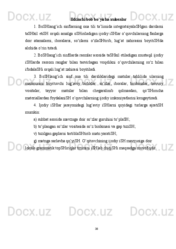 Ikkinchi bob bo’yicha xulosalar
1.   BoSHlang‘ich   sinflarning   ona   tili   ta’limida   integratsiyalaSHgan   darslarni
taSHkil etiSH orqali amalga oSHiriladigan ijodiy iSHlar o‘quvchilarning fanlarga
doir   atamalarni,   iboralarni,   so‘zlarni   o‘zlaSHtirib,   lug‘at   zahirasini   boyitiSHda
alohida o‘rin tutadi.
2. BoSHlang‘ich sinfllarda rasmlar asosida taSHkil etiladigan mustaqil ijodiy
iSHlarda   rassom   ranglar   bilan   tasvirlagan   voqelikni   o‘quvchilarning   so‘z   bilan
ifodalaSHi orqali lug‘at zahirasi boyitiladi.
3.   BoSHlang‘ich   sinf   ona   tili   darsliklaridagi   matnlar   tahlilida   u lar ning
mazmunini   boyituvchi   lug‘aviy   birliklar:   so‘zlar,   iboralar,   birikmalar,   tasviriy
vositalar ,   tayyor   matnlar   bilan   chegaralinib   qolmasdan,   qo‘SHimcha
materiallardan foydalaniSH o‘quvchilarning ijodiy imkoniyatlarini kengaytiradi.
4.   Ijodiy   iSHlar   jarayonidagi   lug‘aviy   iSHlarni   quyidagi   turlarga   ajratiSH
mumkin:
a) suhbat asosida mavzuga doir so‘zlar guruhini to‘plaSH;
b) to‘plangan so‘zlar vositasida so‘z birikmasi va gap tuziSH;
v) tuzilgan gaplarni tartiblaSHtirib matn yaratiSH;
g) matnga sarlavha qo‘yiSH. O‘qituvchining ijodiy iSH mavzusiga doir 
leksik-grammatik topSHiriqlar tizimini iSHlab chiqiSHi maqsadga muvofiqdir.
38 