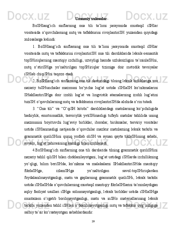 Umumiy xulosalar
BoSHlang‘ich   sinflarning   ona   tili   ta’limi   jarayonida   mustaqil   iSHlar
vositasida   o‘quvchilarning   nutq   va   tafakkurini   rivojlantiriSH   yuzasidan   quyidagi
xulosalarga kelindi:
1.   BoSHlang‘ich   sinflarning   ona   tili   ta’limi   jarayonida   mustaqil   iSHlar
vositasida   nutq  va  tafakkurini  rivojlantiriSH  ona   tili   darsliklarida   leksik -semantik
topSHiriqlarning   mantiqiy   izchilligi ,   uzviyligi   hamda   uzluksizligini   ta’minlaSHni,
nutq   o‘stiriSHga   yo‘naltirilgan   topSHiriqlar   tizimiga   doir   metodik   tavsiyalar
iSHlab   chiqiSHni   taqozo etadi.
2.   BoSHlang‘ich   sinflarning ona tili dasturidagi tilning   leksik   birliklariga   xos
nazariy   tuSHunchalar   mazmuni   bo‘yicha   lu g‘ at   ustida   i SH la SH   k o‘ nikmalarini
SH akllantiri SHga   doir   izohli   lug‘at   va   lingvistik   atamalarning   izohli   lug‘atini
tuziSH   o‘quvchilarning nutq va tafakkurini rivojlantiriSHda alohida o‘rin tutadi . 
3.   “O na   tili ”   va   “O‘qiSH   kitobi”   darsliklaridagi   matnlar ning   ko‘pchiligida
badiiylik,   emotsionallik,   tasviriylik   yetiSHmasligi   tufayli   matnlar   tahlilida   uning
mazmunini   boyituv ch i   lug‘aviy   birliklar,   iboralar,   birikmalar,   tasviriy   vositalar
ustida   i SH la n ma sligi   natijasida   o‘quv ch ilar   mazkur   matn lar ning   leksik   tarkibi   va
grammatik   qurili SH ini   quruq   yodlab   oliSH   va   aynan   qayta   tiklaSH i ning   sababi ,
avvalo , lug‘at zahirasining kamligi bilan izohlanadi. 
4.BoSHlang‘ich   sinflarning   ona   tili   darslarida   tilning   grammatik   quriliSHini
nazariy tahlil qiliSH bilan cheklanilayotgani,  lug‘at  ustidagi iSHlarda izchillikning
yo‘qligi,   bilim   beriSHda,   ko‘nikma   va   malakalarni   SHakllantiriSHda   mantiqiy
fikrlaSHga,   izlaniSHga   yo‘naltirilgan   savol-topSHiriqlardan
foydalanilmayotganligi,   matn   va   gaplarning   grammatik   quriliSHi,   leksik   tarkibi
ustida iSHlaSHda o‘quvchilarning mustaqil mantiqiy fikrlaSHlarini ta’minlaydigan
aqliy  faoliyat  usullari  iSHga  solinmayotganligi,   l eksik  birliklar  ustida   i SH la SH ga
muntazam   o‘rgatib   bor ilmayotganligi,   m atn   va   in SH o   materiallarining   leksik
tarkibi  yuzasidan  tahlil i SH lari o‘tkazilma yotganligi nutq va tafakkur uyg‘unligiga
salbiy ta’sir ko‘rsatayotgan sabablardandir.
39