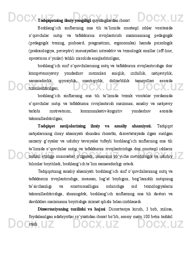 Tadqiqotning ilmiy yangiligi  quyidagilardan iborat: 
Boshlang‘ich   sinflarning   ona   tili   ta’limida   mustaqil   ishlar   vositasida
o‘quvchilar   nutqi   va   tafakkurini   rivojlantirish   mazmunining   pedagogik
(pedagogik   trening,   pinboard,   pragmatizm,   ergonomika)   hamda   psixologik
(praksiologiya, perseptiv) xususiyatlari interaktiv va texnologik omillar (off-line,
operatsion o‘yinlar) tahlili misolida aniqlashtirilgan;
boshlang‘ich   sinf   o‘quvchilarining   nutq   va   tafakkurini   rivojlantirishga   doir
kompetensiyaviy   yondashuv   mezonlari   aniqlik,   izchillik,   natijaviylik,
samaradorlik,   qiyosiylik,   mantiqiylik,   dolzarblilik   tamoyillari   asosida
tizimlashtirilgan;
boshlang‘ich   sinflarning   ona   tili   ta’limida   texnik   vositalar   yordamida
o‘quvchilar   nutqi   va   tafakkurini   rivojlantirish   mazmuni,   amaliy   va   natijaviy
tarkibi   motivatsion,   kommunikativ-kognitiv   yondashuv   asosida
takomillashtirilgan;
Tadqiqot   natijalarining   ilmiy   va   amaliy   ahamiyati.   Tadqiqot
natijalarining   ilmiy   ahamiyati   shundan   iboratki,   dissertatsiyada   ilgari   surilgan
nazariy   g‘oyalar   va   uslubiy   tavsiyalar   tufayli   boshlang‘ich   sinflarning   ona   tili
ta’limida   o‘quvchilar   nutqi   va   tafakkurini   rivojlantirishga   doir   mustaqil   ishlarni
tashkil  etishga  munosabat  o‘zgaradi, muammo bo‘yicha metodologik va uslubiy
bilimlar boyitiladi, boshlang‘ich ta’lim samaradorligi ortadi. 
Tadqiqotning   amaliy   ahamiyati   boshlang‘ich   sinf   o‘quvchilarining   nutq   va
tafakkurini   rivojlantirishga,   xususan,   lug‘at   boyligini,   bog‘lanishli   nutqining
ta’sirchanligi   va   emotsionalligini   oshirishga   oid   texnologiyalarni
takomillashtirishga,   shuningdek,   boshlang‘ich   sinflarning   ona   tili   dasturi   va
darsliklari mazmunini boyitishga xizmat qilishi bilan izohlanadi. 
Dissertasiyaning   tuzilishi   va   hajmi .   Dissertasiya   kirish,   3   bob,   xulosa,
foydalanilgan adabiyotlar ro‘yxatidan iborat bo‘lib, asosiy matn 100 betni tashkil
etadi.