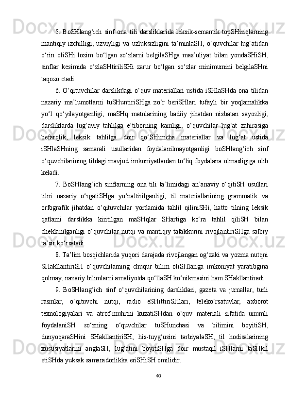 5.   BoSHlang‘ich   sinf   ona   tili   darsliklarida   leksik-semantik   topSHiriqlarning
mantiqiy   izchilligi,   uzviyligi   va   uzluksizligini   ta’minlaSH,   o‘quvchilar   lug‘atidan
o‘rin   oliSHi   lozim   bo‘lgan   so‘zlarni   belgilaSHga   mas’uliyat   bilan   yondaSHiSH,
sinflar   kesimida   o‘zlaSHtiriliSHi   zarur   bo‘lgan   so‘zlar   minimumini   belgilaSHni
taqozo etadi.
6.   O‘qituvchilar   darslikdagi   o‘quv   materiallari   ustida   iSHlaSHda   ona   tilidan
nazariy   ma’lumotlarni   tuSHuntiriSHga   zo‘r   beriSHlari   tufayli   bir   yoqlamalikka
yo‘l   qo‘yilayotganligi,   maSHq   matnlarining   badiiy   jihatdan   nisbatan   sayozligi,
darsliklarda   lug‘aviy   tahlilga   e’tiborning   kamligi,   o‘quvchilar   lug‘at   zahirasiga
befarqlik,   leksik   tahlilga   doir   qo‘SHimcha   materiallar   va   lug‘at   ustida
iSHlaSHning   samarali   usullaridan   foydalanilmayotganligi   boSHlang‘ich   sinf
o‘quvchilarining tildagi mavjud imkoniyatlardan to‘liq foydalana olmasligiga olib
keladi. 
7.   BoSHlang‘ich   sinflarning   ona   tili   ta’limidagi   an’anaviy   o‘qitiSH   usullari
tilni   nazariy   o‘rgatiSHga   yo‘naltirilganligi,   til   materiallarining   grammatik   va
orfografik   jihatdan   o‘qituvchilar   yordamida   tahlil   qiliniSHi,   hatto   tilning   leksik
qatlami   darslikka   kiritilgan   maSHqlar   SHartiga   ko‘ra   tahlil   qiliSH   bilan
cheklanilganligi   o‘quvchilar   nutqi   va  mantiqiy   tafakkurini   rivojlantiriSHga   salbiy
ta’sir ko‘rsatadi.
8. Ta’lim bosqichlarida yuqori darajada rivojlangan og‘zaki va yozma nutqni
SHakllantiriSH   o‘quvchilarning   chuqur   bilim   oliSHlariga   imkoniyat   yaratibgina
qolmay, nazariy bilimlarni amaliyotda qo‘llaSH ko‘nikmasini ham SHakllantiradi.
9.   BoSHlang‘ich   sinf   o‘quvchilarining   darsliklari,   gazeta   va   jurnallar,   turli
rasmlar,   o‘qituvchi   nutqi,   radio   eSHittiriSHlari,   teleko‘rsatuvlar,   axborot
texnologiyalari   va   atrof-muhitni   kuzatiSHdan   o‘quv   materiali   sifatida   unumli
foydalaniSH   so‘zning   o‘quvchilar   tuSHunchasi   va   bilimini   boyitiSH,
dunyoqaraSHini   SHakllantiriSH,   his-tuyg‘usini   tarbiyalaSH,   til   hodisalarining
xususiyatlarini   anglaSH,   lug‘atini   boyitiSHga   doir   mustaqil   iSHlarni   taSHkil
etiSHda yuksak samaradorlikka eriSHiSH omilidir.
40
