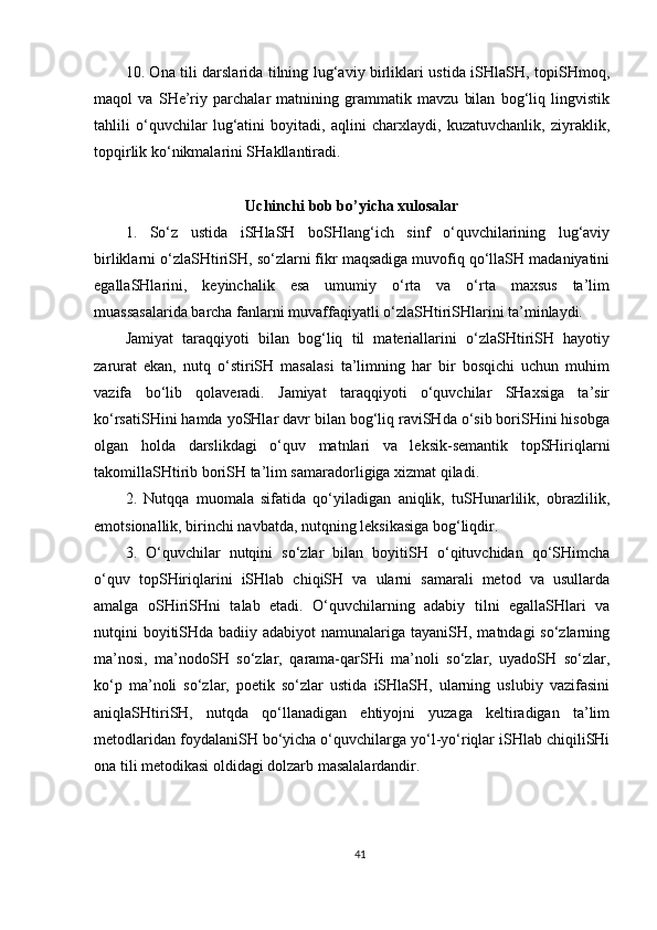 10. Ona tili darslarida tilning lug‘aviy birliklari ustida iSHlaSH, topiSHmoq,
maqol   va   SHe’riy   parchalar   matnining   grammatik   mavzu   bilan   bog‘liq   lingvistik
tahlili   o‘quvchilar   lug‘atini   boyitadi,   aqlini   charxlaydi,   kuzatuvchanlik,   ziyraklik,
topqirlik ko‘nikmalarini SHakllantiradi.
Uchinchi bob bo’yicha xulosalar
1.   So‘z   ustida   iSHlaSH   boSHlang‘ich   sinf   o‘quvchilarining   lug‘aviy
birliklarni o‘zlaSHtiriSH, so‘zlarni fikr maqsadiga muvofiq qo‘llaSH madaniyatini
egallaSHlarini,   keyinchalik   esa   umumiy   o‘rta   va   o‘rta   maxsus   ta’lim
muassasalarida barcha fanlarni muvaffaqiyatli o‘zlaSHtiriSHlarini ta’minlaydi.
Jamiyat   taraqqiyoti   bilan   bog‘liq   til   materiallarini   o‘zlaSHtiriSH   hayotiy
zarurat   ekan,   nutq   o‘stiriSH   masalasi   ta’limning   har   bir   bosqichi   uchun   muhim
vazifa   bo‘lib   qolaveradi.   Jamiyat   taraqqiyoti   o‘quvchilar   SHaxsiga   ta’sir
ko‘rsatiSHini hamda yoSHlar davr bilan bog‘liq raviSHda o‘sib boriSHini hisobga
olgan   holda   darslikdagi   o‘quv   matnlari   va   leksik-semantik   topSHiriqlarni
takomillaSHtirib boriSH ta’lim samaradorligiga xizmat qiladi.
2.   Nutqqa   muomala   sifatida   qo‘yiladigan   aniqlik,   tuSHunarlilik,   obrazlilik,
emotsionallik, birinchi navbatda, nutqning leksikasiga bog‘liqdir. 
3.   O‘quvchilar   nutqini   so‘zlar   bilan   boyitiSH   o‘qituvchidan   qo‘SHimcha
o‘quv   topSHiriqlarini   iSHlab   chiqiSH   va   ularni   samarali   metod   va   usullarda
amalga   oSHiriSHni   talab   etadi.   O‘quvchilarning   adabiy   tilni   egallaSHlari   va
nutqini boyitiSHda badiiy adabiyot  namunalariga tayaniSH, matndagi so‘zlarning
ma’nosi,   ma’nodoSH   so‘zlar,   qarama-qarSHi   ma’noli   so‘zlar,   uyadoSH   so‘zlar,
ko‘p   ma’noli   so‘zlar,   poetik   so‘zlar   ustida   iSHlaSH,   ularning   uslubiy   vazifasini
aniqlaSHtiriSH,   nutqda   qo‘llanadigan   ehtiyojni   yuzaga   keltiradigan   ta’lim
metodlaridan foydalaniSH bo‘yicha o‘quvchilarga yo‘l-yo‘riqlar iSHlab chiqiliSHi
ona tili metodikasi oldidagi dolzarb masalalardandir.
41 