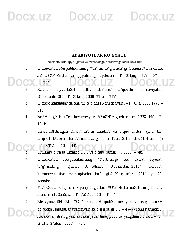 ADABIYOTLAR RO’YXATI:
Normativ-huquqiy hujjatlar va metodologik ahamiyatga molik naSHrlar
1. O‘zbekiston   Respublikasining   “Ta’lim   to‘g‘risida”gi   Qonuni./ /   Barkamol
avlod- O‘zbekiston   taraqqiyotining   poydevori.   – T.:   SHarq,   1997.   –64b.   -
20 - 29 - b.
2. Kadrlar   tayyorlaSH   milliy   dasturi//   O‘quvchi   ma’naviyatini
SHakllantiriSH. –T.: SHarq, 2000. 23-b. – 297b.
3. O‘zbek maktablarida ona tili o‘qitiSH konsepsiyasi .  – T.: O‘zPFITI,1993. –
21b.
4. BoSHlang‘ich ta’lim konsepsiyasi. //BoSHlang‘ich ta’lim. 1998. №6. 12-
18- b.
5. UzviylaSHtirilgan   Davlat   ta`lim   standarti   va   o`quv   dasturi.   (Ona   tili.
O`qiSH.   Matematika.   Atrofimizdagi   olam.  TabiatSHunosli k  (1-4-sinflar))
–T.: RTM. 2010.  – 144b.
6. Umumiy o‘rta ta’limning DTS va o‘quv dasturi. T.:2017.  – 74b.
7. O‘zbekiston   Respublikasining   “YoSHlarga   oid   davlat   siyosati
to‘g‘risida”gi   Qonuni.–“ICTWEEK   Uzbekistan–2016”   axborot-
kommunikatsiya   texnologiyalari   haftaligi. //   Xalq   so‘zi.   - 2016 -   yil   20-
sentabr.
8. YuNESKO   xalqaro   me’yoriy   hujjatlari   //O‘zbekcha   naSHrining   mas’ul
muharriri L.Saidova. –T.: Adolat, 2004. –B. -62.
9 . Mirziyoev   SH.   M.     “O‘zbekiston   Respublikasini   yanada   rivojlantiriSH
bo‘yicha Harakatlar strategiyasi to‘g‘risida”gi  PF – 4947- sonli Farmoni //
Harakatlar strategiyasi  asosida  jadal  taraqqiyot  va yangilaniSH sari. – T.:
G‘afur G‘ulom, 2017. – 92 b.
42