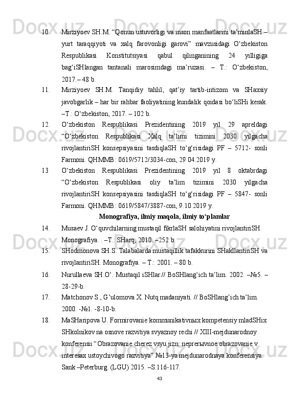 1 0 . Mirziyoev SH.M. “Qonun ustuvorligi va inson manfaatlarini ta’minlaSH –
yurt   taraqqiyoti   va   xalq   farovonligi   garovi”   mavzusidagi   O‘zbekiston
Respublikasi   Konstitutsiyasi   qabul   qilinganining   24   yilligiga
bag‘iSHlangan   tantanali   marosimdagi   ma’ruzasi.   –   T.:   O‘zbekiston ,
2017.– 48 b.
1 1 . Mirziyoev   SH.M.   Tanqidiy   tahlil,   qat’iy   tartib-intizom   va   SHaxsiy
javobgarlik – har bir rahbar faoliyatining kundalik qoidasi bo‘liSHi kerak.
– T . : O‘zbekiston, 2017. – 102 b.
1 2 . O‘zbekiston   Respublikasi   Prezidentining   2019   yil   29   apreldagi
“O‘zbekiston   Respublikasi   Xalq   ta’limi   tizimini   2030   yilgacha
rivojlantiriSH   konsepsiyasini   tasdiqlaSH   to‘g‘risidagi   PF   –   5712-   sonli
Farmoni. QHMMB: 0619/5712/3034-c o n, 29 04.2019 y.
13 O‘zbekiston   Respublikasi   Prezidentining   2019   yil   8   oktabrdagi
“O‘zbekiston   Respublikasi   oliy   ta’lim   tizimini   2030   yilgacha
rivojlantiriSH   konsepsiyasini   tasdiqlaSH   to‘g‘risidagi   PF   –   5847-   sonli
Farmoni. QHMMB: 0619/5847/3887-c o n, 9.10.2019 y.
Monografiya, ilmiy maqola, ilmiy to‘plamlar
14. Musaev J. O‘quvchilarning mustaqil fikrlaSH salohiyatini rivojlantiriSH. 
Monografiya.  . –T.: SHarq, 2010.  – 252 b.
15. SHodmonova SH.S. Talabalarda mustaqillik tafakkurini SHakllantiriSH va
rivojlantiriSH. Monografiya. – T.: 2001. – 80 b.
16. Nurullaeva SH.O‘. Mustaqil iSHlar.// BoSHlang‘ich ta’lim. 2002.   – №5.   –
28-29-b.
17. Matchonov S., G’ulomova X. Nutq madaniyati. // BoSHlang’ich ta’lim. 
2000. -№1. -8-10- b .
18 . MaSHaripova U. Formirovanie kommunikativnыx kompetensiy mladSHix
SHkolnikov na osnove razvitiya svyaznoy rechi // XIII-mejdunarodnoy 
konferensii “Obrazovanie cherez vsyu jizn: neprerыvnoe obrazovanie v 
interesax ustoychivogo razvitiya” №13-ya mejdunarodnaya konferensiya. 
Sank –Peterburg. (LGU) 2015. –S.116-117.
43 