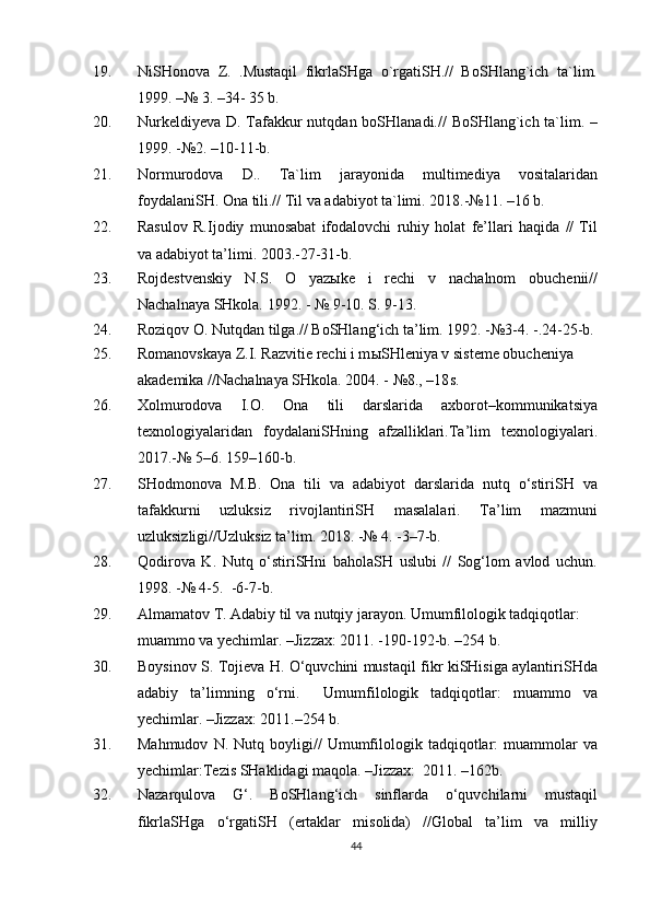 19 . NiSHonova   Z.   .Mustaqil   fikrlaSHga   o`rgatiSH.//   BoSHlang`ich   ta`lim.
1999.  – № 3.  – 34- 35 b.
20. Nurkeldiyeva D. Tafakkur nutqdan boSHlanadi.// BoSHlang`ich ta`lim. –
1999. -№2. –10-11-b.
21. Normurodova   D..   Ta`lim   jarayonida   multimediya   vositalaridan
foydalaniSH. Ona tili.// Til va adabiyot ta`limi. 2018.-№11. –16 b.
22. Rasulov   R.Ijodiy   munosabat   ifodalovchi   ruhiy   holat   fe’llari   haqida   //   Til
va adabiyot ta’limi. 2003.-27-31-b.
23. Rojdestvenskiy   N.S.   O   yazыke   i   rechi   v   nachalnom   obuchenii//
Nachalnaya SHkola. 1992.   -  № 9-10. S. 9-13.
2 4 . Roziqov O. Nutqdan tilga.// BoSHlang‘ich ta’lim. 1992. -№3-4. -.24-25-b.
2 5 . Romanovskaya Z.I. Razvitie rechi i m ы SHleniya v sisteme obucheniya 
akademika //Nachalnaya SHkola. 2004. - №8., –18 s .
26 . Xolmurodova   I.O.   Ona   tili   darslarida   axborot–kommunikatsiya
texnologiyalaridan   foydalaniSHning   afzalliklari.Ta’lim   texnologiyalari.
2017.-№ 5–6. 159–160-b.
27. SHodmonova   M.B.   Ona   tili   va   adabiyot   darslarida   nutq   o‘stiriSH   va
tafakkurni   uzluksiz   rivojlantiriSH   masalalari.   Ta’lim   mazmuni
uzluksizligi//Uzluksiz ta’lim. 2018. -№ 4. -3–7-b.
28. Qodirova   K.   Nutq   o‘stiriSHni   baholaSH   uslubi   //   Sog‘lom   avlod   uchun.
1998. -№ 4-5.  -6-7-b.
29. Almamatov T. Adabiy til va nutqiy jarayon. Umumfilologik tadqiqotlar: 
muammo va yechimlar. –Jizzax: 2011. -190-192-b. –254 b.
3 0 . Boysinov S. Tojieva H. O‘quvchini mustaqil fikr kiSHisiga aylantiriSHda
adabiy   ta’limning   o‘rni.     Umumfilologik   tadqiqotlar:   muammo   va
yechimlar. –Jizzax: 2011. – 254 b.
3 1 . Mahmudov   N.  Nutq   boyligi//   Umumfilologik   tadqiqotlar:   muammolar   va
yechimlar:Tezis SHaklidagi maqola. –Jizzax:  2011. –162b.
3 2 . Nazarqulova   G‘.   BoSHlang‘ich   sinflarda   o‘quvchilarni   mustaqil
fikrlaSHga   o‘rgatiSH   (ertaklar   misolida)   //Global   ta’lim   va   milliy
44