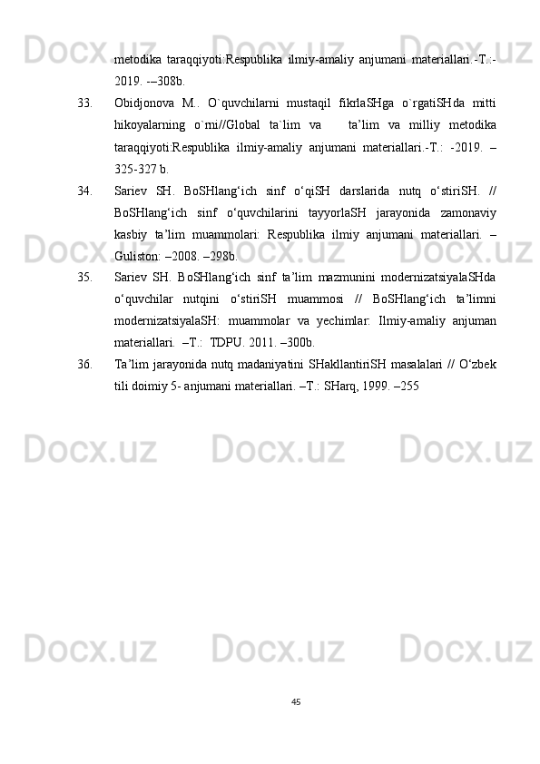 metodika   taraqqiyoti:Respublika   ilmiy-amaliy   anjumani   materiallari.-T.:-
2019. -–308b.
33. Obidjonova   M..   O`quvchilarni   mustaqil   fikrlaSHga   o`rgatiSHda   mitti
hikoyalarning   o`rni//Global   ta`lim   va       ta’lim   va   milliy   metodika
taraqqiyoti:Respublika   ilmiy-amaliy   anjumani   materiallari.-T.:   -2019.   –
325-327 b.
34 . Sariev   SH.   BoSHlang‘ich   sinf   o‘qiSH   darslarida   nutq   o‘stiriSH.   //
BoSHlang‘ich   sinf   o‘quvchilarini   tayyorlaSH   jarayonida   zamonaviy
kasbiy   ta’lim   muammolari:   Respublika   ilmiy   anjumani   materiallari.   –
Guliston:  – 2008. –298b.
35. Sariev   SH.   BoSHlang‘ich   sinf   ta’lim   mazmunini   modernizatsiyalaSHda
o‘quvchilar   nutqini   o‘stiriSH   muammosi   //   BoSHlang‘ich   ta’limni
modernizatsiyalaSH:   muammolar   va   yechimlar:   Ilmiy-amaliy   anjuman
materiallari.  –T.:  TDPU. 2011. –300b.
36. Ta’lim jarayonida nutq madaniyatini SHakllantiriSH masalalari // O‘zbek
tili doimiy 5- anjumani materiallari. –T.: SHarq, 1999. –255 
45 