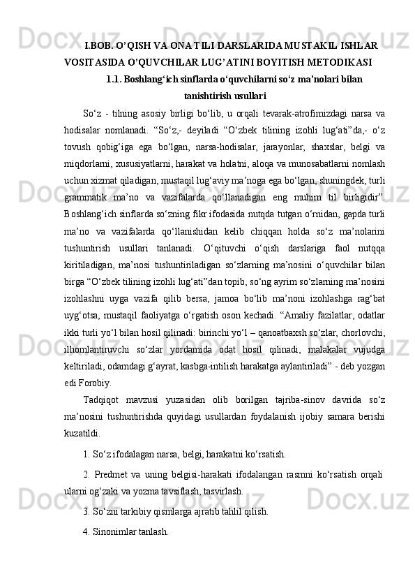 I.BOB.  O’QISH VA ONA TILI DARSLARIDA MUSTAKIL I SH LAR 
VOSITASIDA  O’Q UVC H ILAR LUG’ATINI BOYITISH METODIKASI
1. 1.  Bo sh lang‘ich sinflarda o‘quvchilarni so‘z ma’nolari bilan
tani sh tiri sh  usullari
So‘z   -   tilning   asosiy   birligi   bo‘lib,   u   orqali   tevarak-atrofimizdagi   narsa   va
hodisalar   nomlanadi.   “So‘z,-   deyiladi   “O‘zbek   tilining   izohli   lug‘ati”da,-   o‘z
tovush   qobig‘iga   ega   bo‘lgan,   narsa-hodisalar,   jarayonlar,   shaxslar,   belgi   va
miqdorlarni, xususiyatlarni, harakat va holatni, aloqa va munosabatlarni nomlash
uchun xizmat qiladigan, mustaqil lug‘aviy ma’noga ega bo‘lgan, shuningdek, turli
grammatik   ma’no   va   vazifalarda   qo‘llanadigan   eng   muhim   til   birligidir”.
Boshlang‘ich sinflarda so‘zning fikr ifodasida nutqda tutgan o‘rnidan, gapda turli
ma’no   va   vazifalarda   qo‘llanishidan   kelib   chiqqan   holda   so‘z   ma’nolarini
tushuntirish   usullari   tanlanadi.   O‘qituvchi   o‘qish   darslariga   faol   nutqqa
kiritiladigan,   ma’nosi   tushuntiriladigan   so‘zlarning   ma’nosini   o‘quvchilar   bilan
birga “O‘zbek tilining izohli lug‘ati”dan topib, so‘ng ayrim so‘zlarning ma’nosini
izohlashni   uyga   vazifa   qilib   bersa,   jamoa   bo‘lib   ma’noni   izohlashga   rag‘bat
uyg‘otsa,   mustaqil   faoliyatga   o‘rgatish   oson   kechadi.   “Amaliy   fazilatlar,   odatlar
ikki turli yo‘l bilan hosil qilinadi: birinchi yo‘l – qanoatbaxsh so‘zlar, chorlovchi,
ilhomlantiruvchi   so‘zlar   yordamida   odat   hosil   qilinadi,   malakalar   vujudga
keltiriladi, odamdagi g‘ayrat, kasbga-intilish harakatga aylantiriladi” - deb yozgan
edi Forobiy.
Tadqiqot   mavzusi   yuzasidan   olib   borilgan   tajriba-sinov   davrida   so‘z
ma’nosini   tushuntirishda   quyidagi   usullardan   foydalanish   ijobiy   samara   berishi
kuzatildi.  
1.  So‘z ifodalagan narsa, belgi, harakatni ko‘rsati sh .
2.   Predmet   va   uning   belgisi-harakati   ifodalangan   rasmni   ko‘rsati sh   orqali
ularni og‘zaki va yozma tavsifla sh , tasvirla sh .
3. So‘zni tarkibiy qismlarga ajratib tahlil qili sh .
4. Sinonimlar tanla sh . 