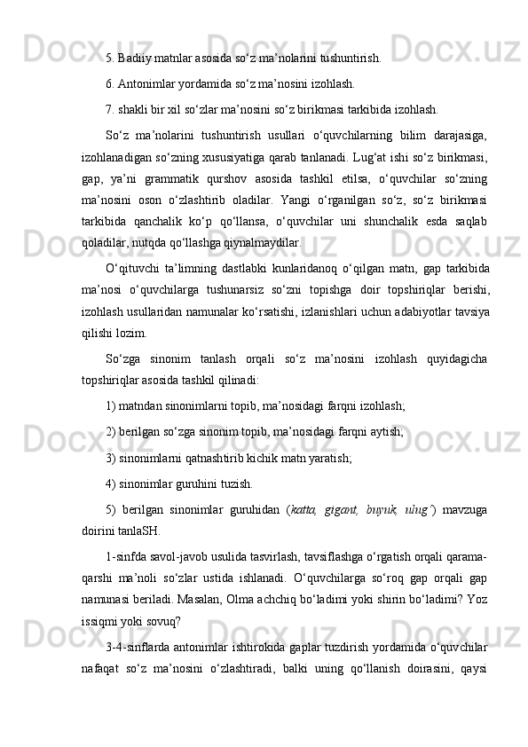 5. Badiiy matnlar asosida so‘z ma’nolarini tu sh untiri sh . 
6. Antonimlar yordamida so‘z ma’nosini izohlash. 
7. shakli bir xil so‘zlar ma’nosini so‘z birikmasi tarkibida izohlash.
So‘z   ma’nolarini   tu sh untiri sh   usullari   o‘quvchilarning   bilim   darajasiga,
izohlanadigan so‘zning xususiyatiga qarab tan lanadi.   Lug‘at i sh i so‘z birikmasi,
gap,   ya’ni   grammatik   qur sh ov   asosida   ta sh kil   etilsa,   o‘quvchilar   so‘zning
ma’nosini   oson   o‘zla sh tirib   oladilar.   Yangi   o‘rganilgan   so‘z,   so‘z   birikmasi
tarkibida   qanchalik   ko‘p   qo‘llansa,   o‘quvchilar   uni   shunchalik   esda   saqlab
qoladilar, nutqda qo‘llashga qiynalmaydilar. 
O‘qituvchi   ta’limning   dastlabki   kunlaridanoq   o‘qilgan   matn,   gap   tarkibida
ma’nosi   o‘quvchilarga   tushunarsiz   so‘zni   topishga   doir   topshiriqlar   berishi,
izohlash usullaridan namunalar ko‘rsatishi, izlanishlari uchun adabiyotlar tavsiya
qilishi lozim. 
So‘zga   sinonim   tanla sh   orqali   so‘z   ma’nosini   izohla sh   quyidagicha
top sh iriqlar asosida ta sh kil qilinadi:
1) matndan sinonimlarni topib, ma’nosidagi farqni  izohla sh ;
2) berilgan so‘zga sinonim topib, ma’nosidagi farqni ayti sh ;
3) sinonimlarni qatna sh tirib ki ch ik matn yarati sh ; 
4) sinonimlar guruhini tuzish.
5)   berilgan   sinonimlar   guruhidan   ( katta,   gigant,   buyuk,   ulug‘ )   mavzuga
doirini tanla SH.
1-sinfda savol-javob usulida tasvirlash, tavsiflashga o‘rgatish orqali qarama-
qarshi   ma ’ noli   s o‘ zlar   ustida   ishlanadi.   O‘quv ch ilarga   so‘roq   gap   orqali   gap
namunasi beriladi. Masalan, Olma a chch iq bo‘ladimi yoki  sh irin bo‘ladimi? Yoz
issiqmi yoki sovuq? 
3-4-sinf lar da antonimlar   i sh tirokida gaplar  tuzdiri sh yordamida o‘quv ch ilar
nafaqat   so‘z   ma’nosini   o‘zlashtiradi,   balki   uning   qo‘llanish   doirasini,   qaysi 