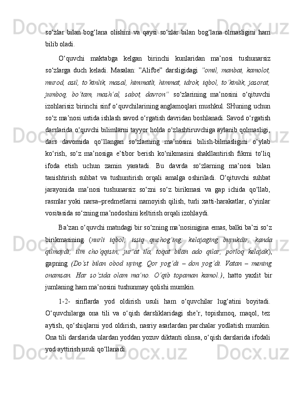 so‘zlar   bilan   bog‘lana   olishini   va   qaysi   so‘zlar   bilan   bog‘lana   olmasligini   ham
bilib oladi.
O‘quvchi   maktabga   kelgan   birinchi   kunlaridan   ma’nosi   tu sh unarsiz
so‘zlarga   duch   keladi.   Masalan:   ”Alifbe”   darsligidagi   “omil,   manbai,   kamolot,
murod,   asil,   to‘kinlik,   masal,   himmatli,   himmat,   idrok,   iqbol,   to‘kinlik,   jasorat,
jumboq,   bo‘tam,   mash’al,   sabot,   davron”   so‘zlarining   ma’nosini   o‘qituvchi
izohlarisiz birinchi sinf o‘quvchilarining anglamoqlari mushkul. SHuning uchun
so‘z ma’nosi ustida i sh la sh  savod o‘rgati sh  davridan bo sh lanadi. Savod o‘rgatish
darslarida o‘quvchi bilimlarni tayyor holda o‘zlashtiruvchiga aylanib qolmasligi,
dars   davomida   qo‘llangan   so‘zlarning   ma’nosini   bilish-bilmasligini   o‘ylab
ko‘rish,   so‘z   ma’nosiga   e’tibor   berish   ko‘nikmasini   shakllantirish   fikrni   to‘liq
ifoda   etish   uchun   zamin   yaratadi.   Bu   davrda   so‘zlarning   ma’nosi   bilan
tani sh tiri sh   suhbat   va   tu sh untiri sh   orqali   amalga   o sh iriladi.   O‘qituvchi   suhbat
jarayonida   ma’nosi   tushunarsiz   so‘zni   so‘z   birikmasi   va   gap   ichida   qo‘llab,
rasmlar   yoki   narsa–predmetlarni   namoyish   qilish,   turli   xatti-harakatlar,   o‘yinlar
vositasida so‘zning ma’nodoshini keltirish orqali izohlaydi.
Ba’zan o‘quv ch i matndagi bir so‘zning ma’nosinigina emas, balki ba’zi so‘z
birikmasining   ( nurli   iqbol;   issiq   qu ch og‘ing;   kelajaging   buyukdir;   kanda
qilmaydi;   ilm   ch o‘qqisin;   jur’at   ila,   toqat   bilan   ado   qilar;   porloq   kelajak ),
gapning   (Do‘st   bilan   obod   uying.   Qor   yog‘di   –   don   yog‘di.   Vatan   –   mening
onamsan.   Har   so‘zida   olam   ma’no.   O‘qib   topaman   kamol.) ,   hatto   yaxlit   bir
jumla ning ham ma’nosini tu sh unmay qoli sh i mumkin. 
1-2-   sinflarda   yod   oldiri sh   usuli   ham   o‘quv ch ilar   lug‘atini   boyitadi.
O‘quv ch ilarga   ona   tili   va   o‘qish   darsliklaridagi   she’r,   topishmoq,   maqol,   tez
aytish,  qo‘shiqlarni   yod oldirish,  nasriy asarlardan  par ch alar  yodlatish  mumkin.
Ona tili darslarida ulardan yoddan yozuv diktanti olinsa, o‘qish darslarida ifodali
yod aytti ri sh usuli qo‘llanadi.