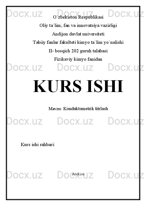 O`zbekiston Respublikasi
Oliy ta`lim, fan va innovatsiya vazirligi
Andijon davlat universiteti 
Tabiiy fanlar fakulteti kimyo ta`lim yo`nalishi 
II- bosqich 202 guruh talabasi
Fizikaviy kimyo fanidan 
KURS ISHI
Mavzu:   Konduktometrik titrlash
Kurs ishi rahbari:                
Andijon  