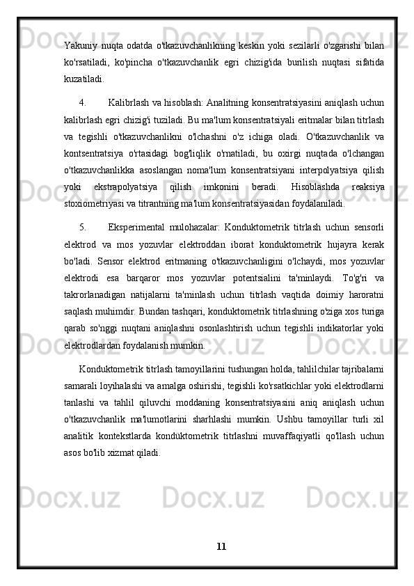 Yakuniy   nuqta   odatda   o'tkazuvchanlikning   keskin   yoki   sezilarli   o'zgarishi   bilan
ko'rsatiladi,   ko'pincha   o'tkazuvchanlik   egri   chizig'ida   burilish   nuqtasi   sifatida
kuzatiladi.
4. Kalibrlash va hisoblash: Analitning konsentratsiyasini aniqlash uchun
kalibrlash egri chizig'i tuziladi. Bu ma'lum konsentratsiyali eritmalar bilan titrlash
va   tegishli   o'tkazuvchanlikni   o'lchashni   o'z   ichiga   oladi.   O'tkazuvchanlik   va
kontsentratsiya   o'rtasidagi   bog'liqlik   o'rnatiladi,   bu   oxirgi   nuqtada   o'lchangan
o'tkazuvchanlikka   asoslangan   noma'lum   konsentratsiyani   interpolyatsiya   qilish
yoki   ekstrapolyatsiya   qilish   imkonini   beradi.   Hisoblashda   reaksiya
stoxiometriyasi va titrantning ma'lum konsentratsiyasidan foydalaniladi.
5. Eksperimental   mulohazalar:   Konduktometrik   titrlash   uchun   sensorli
elektrod   va   mos   yozuvlar   elektroddan   iborat   konduktometrik   hujayra   kerak
bo'ladi.   Sensor   elektrod   eritmaning   o'tkazuvchanligini   o'lchaydi,   mos   yozuvlar
elektrodi   esa   barqaror   mos   yozuvlar   potentsialini   ta'minlaydi.   To'g'ri   va
takrorlanadigan   natijalarni   ta'minlash   uchun   titrlash   vaqtida   doimiy   haroratni
saqlash muhimdir. Bundan tashqari, konduktometrik titrlashning o'ziga xos turiga
qarab   so'nggi   nuqtani   aniqlashni   osonlashtirish   uchun   tegishli   indikatorlar   yoki
elektrodlardan foydalanish mumkin.
Konduktometrik titrlash tamoyillarini tushungan holda, tahlilchilar tajribalarni
samarali loyihalashi va amalga oshirishi, tegishli ko'rsatkichlar yoki elektrodlarni
tanlashi   va   tahlil   qiluvchi   moddaning   konsentratsiyasini   aniq   aniqlash   uchun
o'tkazuvchanlik   ma'lumotlarini   sharhlashi   mumkin.   Ushbu   tamoyillar   turli   xil
analitik   kontekstlarda   kondüktometrik   titrlashni   muvaffaqiyatli   qo'llash   uchun
asos bo'lib xizmat qiladi.
11 