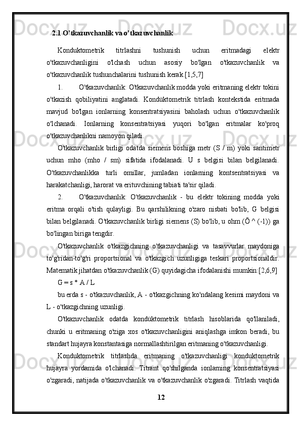 2.1 O’tkazuvchanlik va o’tkazuvchanlik
Konduktometrik   titrlashni   tushunish   uchun   eritmadagi   elektr
o'tkazuvchanligini   o'lchash   uchun   asosiy   bo'lgan   o'tkazuvchanlik   va
o'tkazuvchanlik tushunchalarini tushunish kerak.[1,5,7]
1. O'tkazuvchanlik: O'tkazuvchanlik modda yoki eritmaning elektr tokini
o'tkazish   qobiliyatini   anglatadi.   Kondüktometrik   titrlash   kontekstida   eritmada
mavjud   bo'lgan   ionlarning   konsentratsiyasini   baholash   uchun   o'tkazuvchanlik
o'lchanadi.   Ionlarning   konsentratsiyasi   yuqori   bo'lgan   eritmalar   ko'proq
o'tkazuvchanlikni namoyon qiladi.
O'tkazuvchanlik   birligi   odatda   siemens   boshiga   metr   (S   /   m)   yoki   santimetr
uchun   mho   (mho   /   sm)   sifatida   ifodalanadi.   U   s   belgisi   bilan   belgilanadi.
O'tkazuvchanlikka   turli   omillar,   jumladan   ionlarning   kontsentratsiyasi   va
harakatchanligi, harorat va erituvchining tabiati ta'sir qiladi.
2. O'tkazuvchanlik:   O'tkazuvchanlik   -   bu   elektr   tokining   modda   yoki
eritma   orqali   o'tish   qulayligi.   Bu   qarshilikning   o'zaro   nisbati   bo'lib,   G   belgisi
bilan belgilanadi. O'tkazuvchanlik birligi siemens (S) bo'lib, u ohm (Ō ^ (-1)) ga
bo'lingan biriga tengdir.
O'tkazuvchanlik   o'tkazgichning   o'tkazuvchanligi   va   tasavvurlar   maydoniga
to'g'ridan-to'g'ri   proportsional   va   o'tkazgich   uzunligiga   teskari   proportsionaldir.
Matematik jihatdan o'tkazuvchanlik (G) quyidagicha ifodalanishi mumkin:[2,6,9]
G = s * A / L
bu erda s - o'tkazuvchanlik, A - o'tkazgichning ko'ndalang kesimi maydoni va
L - o'tkazgichning uzunligi.
O'tkazuvchanlik   odatda   kondüktometrik   titrlash   hisoblarida   qo'llaniladi,
chunki   u   eritmaning   o'ziga   xos   o'tkazuvchanligini   aniqlashga   imkon   beradi,   bu
standart hujayra konstantasiga normallashtirilgan eritmaning o'tkazuvchanligi.
Konduktometrik   titrlashda   eritmaning   o'tkazuvchanligi   konduktometrik
hujayra   yordamida   o'lchanadi.   Titrant   qo'shilganda   ionlarning   konsentratsiyasi
o'zgaradi, natijada o'tkazuvchanlik va o'tkazuvchanlik o'zgaradi. Titrlash vaqtida
12 