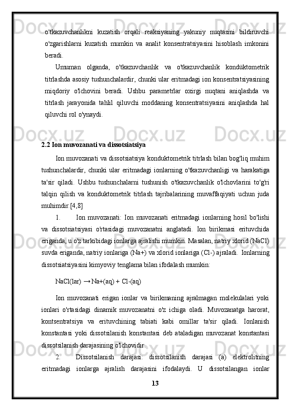 o'tkazuvchanlikni   kuzatish   orqali   reaksiyaning   yakuniy   nuqtasini   bildiruvchi
o'zgarishlarni   kuzatish   mumkin   va   analit   konsentratsiyasini   hisoblash   imkonini
beradi.
Umuman   olganda,   o'tkazuvchanlik   va   o'tkazuvchanlik   kondüktometrik
titrlashda asosiy tushunchalardir, chunki ular eritmadagi ion konsentratsiyasining
miqdoriy   o'lchovini   beradi.   Ushbu   parametrlar   oxirgi   nuqtani   aniqlashda   va
titrlash   jarayonida   tahlil   qiluvchi   moddaning   konsentratsiyasini   aniqlashda   hal
qiluvchi rol o'ynaydi.
2.2  Ion   muvozanati   va   dissotsiatsiya
Ion   muvozanati   va   dissotsiatsiya   konduktometrik   titrlash   bilan   bog ' liq   muhim
tushunchalardir ,   chunki   ular   eritmadagi   ionlarning   o ' tkazuvchanligi   va   harakatiga
ta ' sir   qiladi .   Ushbu   tushunchalarni   tushunish   o ' tkazuvchanlik   o ' lchovlarini   to ' g ' ri
talqin   qilish   va   konduktometrik   titrlash   tajribalarining   muvaffaqiyati   uchun   juda
muhimdir .[4,8]
1. Ion   muvozanati :   Ion   muvozanati   eritmadagi   ionlarning   hosil   bo ' lishi
va   dissotsiatsiyasi   o ' rtasidagi   muvozanatni   anglatadi .   Ion   birikmasi   erituvchida
eriganda, u o'z tarkibidagi ionlarga ajralishi mumkin. Masalan, natriy xlorid (NaCl)
suvda eriganda, natriy ionlariga (Na+) va xlorid ionlariga (Cl-) ajraladi.  Ionlarning
dissotsiatsiyasini kimyoviy tenglama bilan ifodalash mumkin:
NaCl(lar) → Na+(aq) + Cl-(aq)
Ion   muvozanati   erigan   ionlar   va   birikmaning   ajralmagan   molekulalari   yoki
ionlari   o'rtasidagi   dinamik   muvozanatni   o'z   ichiga   oladi.   Muvozanatga   harorat,
kontsentratsiya   va   erituvchining   tabiati   kabi   omillar   ta'sir   qiladi.   Ionlanish
konstantasi   yoki   dissotsilanish   konstantasi   deb   ataladigan   muvozanat   konstantasi
dissotsilanish darajasining o'lchovidir.
2. Dissotsilanish   darajasi:   dissotsilanish   darajasi   (a)   elektrolitning
eritmadagi   ionlarga   ajralish   darajasini   ifodalaydi.   U   dissotsilangan   ionlar
13 