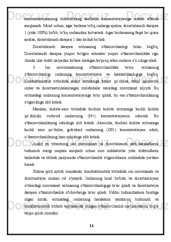 konsentratsiyasining   elektrolitning   dastlabki   konsentratsiyasiga   nisbati   sifatida
aniqlanadi. Misol uchun, agar birikma to'liq ionlarga ajralsa, dissotsilanish darajasi
1 (yoki 100%) bo'lib, to'liq ionlanishni ko'rsatadi. Agar birikmaning faqat bir qismi
ajralsa, dissotsilanish darajasi 1 dan kichik bo'ladi.
Dissotsilanish   darajasi   eritmaning   o'tkazuvchanligi   bilan   bog'liq.
Dissotsilanish   darajasi   yuqori   bo'lgan   eritmalar   yuqori   o'tkazuvchanlikka   ega,
chunki ular elektr zaryadini ko'tara oladigan ko'proq erkin ionlarni o'z ichiga oladi.
3. Ion   muvozanatining   o'tkazuvchanlikka   ta'siri:   eritmaning
o'tkazuvchanligi   ionlarning   konsentratsiyasi   va   harakatchanligiga   bog'liq.
Konduktometrik   titrlashda   analit   eritmasiga   titrant   qo’shilsa,   tahlil   qilinuvchi
ionlar   va   dissotsiatsiyalanmagan   molekulalar   orasidagi   muvozanat   siljiydi.   Bu
eritmadagi   ionlarning   konsentratsiyasiga   ta'sir   qiladi,   bu   esa   o'tkazuvchanlikning
o'zgarishiga olib keladi.
Masalan,   kislota-asos   titrlashda   kuchsiz   kislota   eritmasiga   kuchli   kislota
qo’shilishi   vodorod   ionlarining   (H+)   konsentratsiyasini   oshiradi.   Bu
o'tkazuvchanlikning   oshishiga   olib   keladi.   Aksincha,   kuchsiz   kislota   eritmasiga
kuchli   asos   qo’shilsa,   gidroksid   ionlarining   (OH-)   konsentratsiyasi   oshib,
o’tkazuvchanlikning ham oshishiga olib keladi.
Analit   va   titrantning   ion   muvozanati   va   dissotsilanish   xatti-harakatlarini
tushunish   oxirgi   nuqtani   aniqlash   uchun   mos   indikatorlar   yoki   elektrodlarni
tanlashda va titrlash jarayonida o'tkazuvchanlik o'zgarishlarini izohlashda yordam
beradi.
Xulosa   qilib   aytish   mumkinki,   konduktometrik   titrlashda   ion   muvozanati   va
dissotsiatsiya   muhim   rol   o'ynaydi.   Ionlarning   hosil   bo'lishi   va   dissotsiatsiyasi
o'rtasidagi   muvozanat   eritmaning   o'tkazuvchanligiga   ta'sir   qiladi   va   dissotsiatsiya
darajasi   o'tkazuvchanlik   o'lchovlariga   ta'sir   qiladi.   Ushbu   tushunchalarni   hisobga
olgan   holda,   eritmadagi   ionlarning   harakatini   yaxshiroq   tushunish   va
kondüktometrik titrlash tajribalarida olingan o'tkazuvchanlik ma'lumotlarini to'g'ri
talqin qilish mumkin.
14 