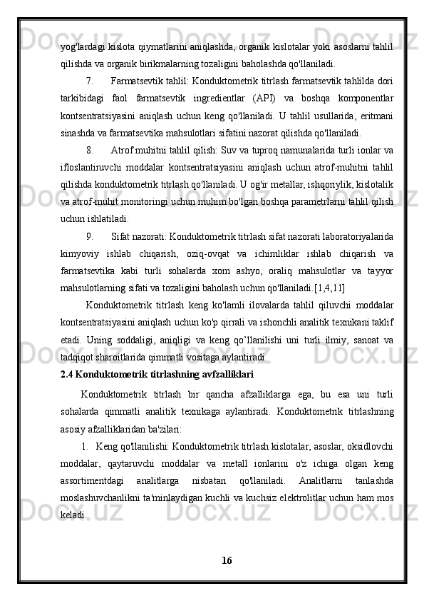 yog'lardagi kislota qiymatlarini aniqlashda, organik kislotalar yoki asoslarni  tahlil
qilishda va organik birikmalarning tozaligini baholashda qo'llaniladi.
7. Farmatsevtik tahlil: Konduktometrik titrlash farmatsevtik tahlilda dori
tarkibidagi   faol   farmatsevtik   ingredientlar   (API)   va   boshqa   komponentlar
kontsentratsiyasini   aniqlash   uchun   keng   qo'llaniladi.   U   tahlil   usullarida,   eritmani
sinashda va farmatsevtika mahsulotlari sifatini nazorat qilishda qo'llaniladi.
8. Atrof muhitni tahlil qilish: Suv va tuproq namunalarida turli ionlar va
ifloslantiruvchi   moddalar   kontsentratsiyasini   aniqlash   uchun   atrof-muhitni   tahlil
qilishda konduktometrik titrlash qo'llaniladi. U og'ir metallar, ishqoriylik, kislotalik
va atrof-muhit monitoringi uchun muhim bo'lgan boshqa parametrlarni tahlil qilish
uchun ishlatiladi.
9. Sifat nazorati: Konduktometrik titrlash sifat nazorati laboratoriyalarida
kimyoviy   ishlab   chiqarish,   oziq-ovqat   va   ichimliklar   ishlab   chiqarish   va
farmatsevtika   kabi   turli   sohalarda   xom   ashyo,   oraliq   mahsulotlar   va   tayyor
mahsulotlarning sifati va tozaligini baholash uchun qo'llaniladi.[1,4,11]
Konduktometrik   titrlash   keng   ko'lamli   ilovalarda   tahlil   qiluvchi   moddalar
kontsentratsiyasini aniqlash uchun ko'p qirrali va ishonchli analitik texnikani taklif
etadi.   Uning   soddaligi,   aniqligi   va   keng   qo’llanilishi   uni   turli   ilmiy,   sanoat   va
tadqiqot sharoitlarida qimmatli vositaga aylantiradi.
2.4 Konduktometrik titrlashning avfzalliklari
Konduktometrik   titrlash   bir   qancha   afzalliklarga   ega,   bu   esa   uni   turli
sohalarda   qimmatli   analitik   texnikaga   aylantiradi.   Konduktometrik   titrlashning
asosiy afzalliklaridan ba'zilari:
1. Keng qo'llanilishi: Konduktometrik titrlash kislotalar, asoslar, oksidlovchi
moddalar,   qaytaruvchi   moddalar   va   metall   ionlarini   o'z   ichiga   olgan   keng
assortimentdagi   analitlarga   nisbatan   qo'llaniladi.   Analitlarni   tanlashda
moslashuvchanlikni ta'minlaydigan kuchli va kuchsiz elektrolitlar uchun ham mos
keladi.
16 