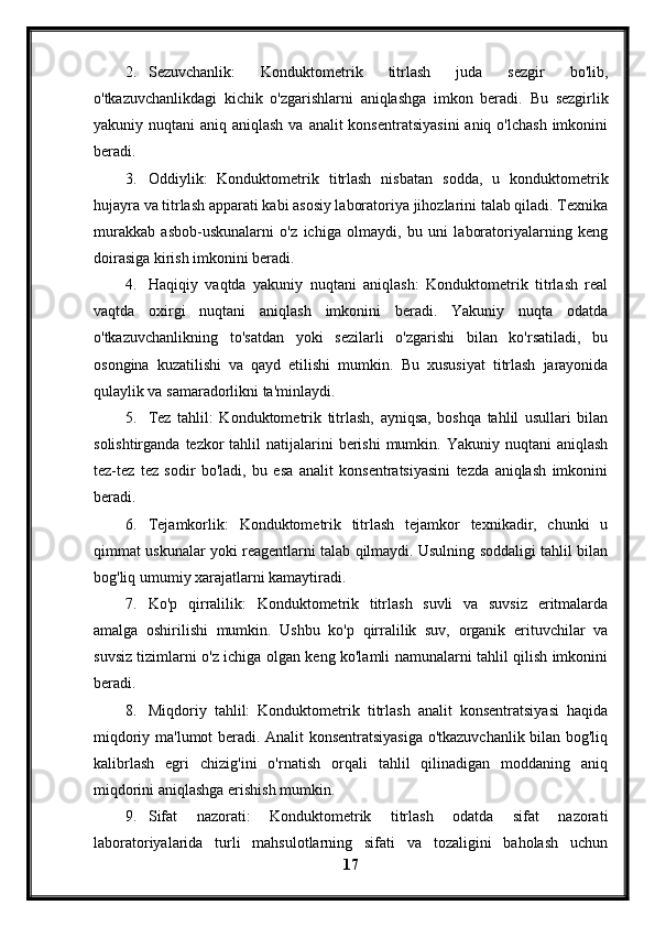 2. Sezuvchanlik:   Konduktometrik   titrlash   juda   sezgir   bo'lib,
o'tkazuvchanlikdagi   kichik   o'zgarishlarni   aniqlashga   imkon   beradi.   Bu   sezgirlik
yakuniy nuqtani  aniq aniqlash  va analit  konsentratsiyasini  aniq o'lchash  imkonini
beradi.
3. Oddiylik:   Konduktometrik   titrlash   nisbatan   sodda,   u   konduktometrik
hujayra va titrlash apparati kabi asosiy laboratoriya jihozlarini talab qiladi. Texnika
murakkab   asbob-uskunalarni   o'z   ichiga   olmaydi,   bu   uni   laboratoriyalarning   keng
doirasiga kirish imkonini beradi.
4. Haqiqiy   vaqtda   yakuniy   nuqtani   aniqlash:   Konduktometrik   titrlash   real
vaqtda   oxirgi   nuqtani   aniqlash   imkonini   beradi.   Yakuniy   nuqta   odatda
o'tkazuvchanlikning   to'satdan   yoki   sezilarli   o'zgarishi   bilan   ko'rsatiladi,   bu
osongina   kuzatilishi   va   qayd   etilishi   mumkin.   Bu   xususiyat   titrlash   jarayonida
qulaylik va samaradorlikni ta'minlaydi.
5. Tez   tahlil:   Konduktometrik   titrlash,   ayniqsa,   boshqa   tahlil   usullari   bilan
solishtirganda  tezkor  tahlil   natijalarini   berishi  mumkin. Yakuniy  nuqtani   aniqlash
tez-tez   tez   sodir   bo'ladi,   bu   esa   analit   konsentratsiyasini   tezda   aniqlash   imkonini
beradi.
6. Tejamkorlik:   Konduktometrik   titrlash   tejamkor   texnikadir,   chunki   u
qimmat uskunalar yoki reagentlarni talab qilmaydi. Usulning soddaligi tahlil bilan
bog'liq umumiy xarajatlarni kamaytiradi.
7. Ko'p   qirralilik:   Konduktometrik   titrlash   suvli   va   suvsiz   eritmalarda
amalga   oshirilishi   mumkin.   Ushbu   ko'p   qirralilik   suv,   organik   erituvchilar   va
suvsiz tizimlarni o'z ichiga olgan keng ko'lamli namunalarni tahlil qilish imkonini
beradi.
8. Miqdoriy   tahlil:   Konduktometrik   titrlash   analit   konsentratsiyasi   haqida
miqdoriy ma'lumot beradi. Analit konsentratsiyasiga o'tkazuvchanlik bilan bog'liq
kalibrlash   egri   chizig'ini   o'rnatish   orqali   tahlil   qilinadigan   moddaning   aniq
miqdorini aniqlashga erishish mumkin.
9. Sifat   nazorati:   Konduktometrik   titrlash   odatda   sifat   nazorati
laboratoriyalarida   turli   mahsulotlarning   sifati   va   tozaligini   baholash   uchun
17