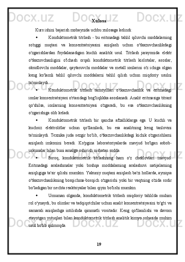 Xulosa
Kurs ishini bajarish mobaynida uchbu xulosaga kelindi:
 Konduktometrik titrlash -  bu eritmadagi  tahlil  qiluvchi  moddalarning
so'nggi   nuqtasi   va   konsentratsiyasini   aniqlash   uchun   o'tkazuvchanlikdagi
o'zgarishlardan   foydalanadigan   kuchli   analitik   usul.   Titrlash   jarayonida   elektr
o'tkazuvchanligini   o'lchash   orqali   kondüktometrik   titrlash   kislotalar,   asoslar,
oksidlovchi  moddalar, qaytaruvchi moddalar va metall ionlarini  o'z ichiga olgan
keng   ko'lamli   tahlil   qiluvchi   moddalarni   tahlil   qilish   uchun   miqdoriy   usulni
ta'minlaydi.
 Konduktometrik   titrlash   tamoyillari   o'tkazuvchanlik   va   eritmadagi
ionlar konsentratsiyasi o'rtasidagi bog'liqlikka asoslanadi. Analit eritmasiga titrant
qo'shilsa,   ionlarning   konsentratsiyasi   o'zgaradi,   bu   esa   o'tkazuvchanlikning
o'zgarishiga olib keladi. 
 Konduktometrik   titrlash   bir   qancha   afzalliklarga   ega.   U   kuchli   va
kuchsiz   elektrolitlar   uchun   qo'llaniladi,   bu   esa   analitning   keng   tanlovini
ta'minlaydi. Texnika juda sezgir  bo'lib, o'tkazuvchanlikdagi  kichik o'zgarishlarni
aniqlash   imkonini   beradi.   Ko'pgina   laboratoriyalarda   mavjud   bo'lgan   asbob-
uskunalar bilan buni amalga oshirish nisbatan sodda.
 Biroq,   kondüktometrik   titrlashning   ham   o'z   cheklovlari   mavjud.
Eritmadagi   aralashmalar   yoki   boshqa   moddalarning   aralashuvi   natijalarning
aniqligiga ta'sir qilishi mumkin. Yakuniy nuqtani aniqlash ba'zi hollarda, ayniqsa
o'tkazuvchanlikning  bosqichma-bosqich  o'zgarishi  yoki   bir   vaqtning o'zida  sodir
bo'ladigan bir nechta reaktsiyalar bilan qiyin bo'lishi mumkin. 
 Umuman   olganda,   kondüktometrik   titrlash   miqdoriy   tahlilda   muhim
rol o'ynaydi, bu olimlar va tadqiqotchilar uchun analit konsentratsiyasini to'g'ri va
samarali   aniqlashga   intilishda   qimmatli   vositadir.   Keng   qo'llanilishi   va   davom
etayotgan yutuqlari bilan kondüktometrik titrlash analitik kimyo sohasida muhim
usul bo'lib qolmoqda.
19 