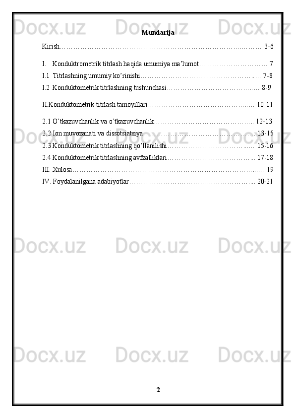 Mundarija
Kirish…………………………………………………………………….……… 3-6
I. Konduktrometrik titrlash haqida umumiya ma’lumot………………………… 7
I.1 Titrlashning umumiy ko’rinishi…………………………………………..… 7-8
I.2 Konduktometrik titrlashning tushunchasi………………………………..… 8-9
II.Konduktometrik titrlash tamoyillari……………………………………..… 10-11
2.1 O’tkazuvchanlik va o’tkazuvchanlik…………………………………….. 12-13
2.2 Ion muvozanati va dissotsiatsiya…………………………………………. 13-15
2.3 Konduktometrik titrlashning qo’llanilishi……………………………...… 15-16
2.4 Konduktometrik titrlashning avfzalliklari………………………………... 17-18
III. Xulosa……………………………………………………………………...… 19
IV. Foydalanilgana adabiyotlar………………….………………………….... 20-21
2 