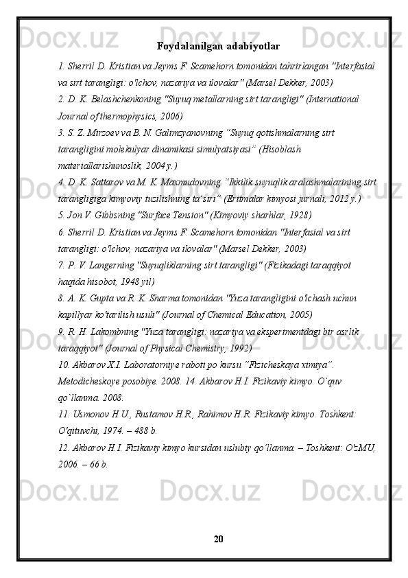 Foydalanilgan adabiyotlar
1. Sherril D. Kristian va Jeyms F. Scamehorn tomonidan tahrirlangan "Interfasial 
va sirt tarangligi: o'lchov, nazariya va ilovalar" (Marsel Dekker, 2003)
2. D. K. Belashchenkoning "Suyuq metallarning sirt tarangligi" (International 
Journal of thermophysics, 2006)
3. S. Z. Mirzoev va B. N. Galimzyanovning “Suyuq qotishmalarning sirt 
tarangligini molekulyar dinamikasi simulyatsiyasi” (Hisoblash 
materiallarishunoslik, 2004 y.)
4. D. K. Sattarov va M. K. Maxmudovning “Ikkilik suyuqlik aralashmalarining sirt
tarangligiga kimyoviy tuzilishning ta’siri” (Eritmalar kimyosi jurnali, 2012 y.)
5. Jon V. Gibbsning "Surface Tension" (Kimyoviy sharhlar, 1928)
6. Sherril D. Kristian va Jeyms F. Scamehorn tomonidan "Interfasial va sirt 
tarangligi: o'lchov, nazariya va ilovalar" (Marsel Dekker, 2003)
7. P. V. Langerning "Suyuqliklarning sirt tarangligi" (Fizikadagi taraqqiyot 
haqida hisobot, 1948 yil)
8. A. K. Gupta va R. K. Sharma tomonidan "Yuza tarangligini o'lchash uchun 
kapillyar ko'tarilish usuli" (Journal of Chemical Education, 2005)
9. R. H. Lakombning "Yuza tarangligi: nazariya va eksperimentdagi bir asrlik 
taraqqiyot" (Journal of Physical Chemistry, 1992)
10. Akbarov X.I. Laboratorniye raboti po kursu “Fizicheskaya ximiya”. 
Metodicheskoye posobiye. 2008. 14. Akbarov H.I. Fizikaviy kimyo. O`quv 
qo`llanma. 2008.
11. Usmonov H.U., Rustamov H.R., Rahimov H.R. Fizikaviy kimyo. Toshkent: 
O'qituvchi, 1974. – 488 b.
12. Akbarov H.I. Fizikaviy kimyo kursidan uslubiy qo’llanma. – Toshkent: O'zMU, 
2006. – 66 b. 
20 