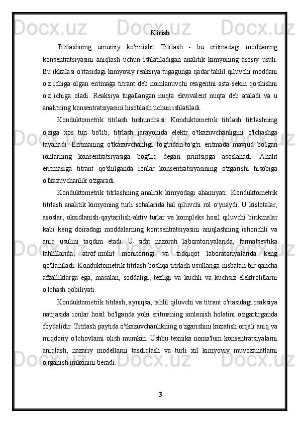 Kirish
Titrlashning   umumiy   ko'rinishi:   Titrlash   -   bu   eritmadagi   moddaning
konsentratsiyasini   aniqlash   uchun   ishlatiladigan   analitik   kimyoning   asosiy   usuli.
Bu ikkalasi o'rtasidagi kimyoviy reaksiya tugagunga qadar tahlil qiluvchi moddani
o'z   ichiga   olgan   eritmaga   titrant   deb   nomlanuvchi   reagentni   asta-sekin   qo'shishni
o'z   ichiga   oladi.   Reaksiya   tugallangan   nuqta   ekvivalent   nuqta   deb   ataladi   va   u
analitning konsentratsiyasini hisoblash uchun ishlatiladi.
Konduktometrik   titrlash   tushunchasi:   Konduktometrik   titrlash   titrlashning
o'ziga   xos   turi   bo'lib,   titrlash   jarayonida   elektr   o'tkazuvchanligini   o'lchashga
tayanadi.   Eritmaning   o'tkazuvchanligi   to'g'ridan-to'g'ri   eritmada   mavjud   bo'lgan
ionlarning   konsentratsiyasiga   bog'liq   degan   printsipga   asoslanadi.   Analit
eritmasiga   titrant   qo'shilganda   ionlar   konsentratsiyasining   o'zgarishi   hisobiga
o'tkazuvchanlik o'zgaradi.
Konduktometrik   titrlashning   analitik   kimyodagi   ahamiyati:   Konduktometrik
titrlash  analitik  kimyoning  turli   sohalarida  hal  qiluvchi   rol   o'ynaydi.  U kislotalar,
asoslar,   oksidlanish-qaytarilish-aktiv   turlar   va   kompleks   hosil   qiluvchi   birikmalar
kabi   keng   doiradagi   moddalarning   kontsentratsiyasini   aniqlashning   ishonchli   va
aniq   usulini   taqdim   etadi.   U   sifat   nazorati   laboratoriyalarida,   farmatsevtika
tahlillarida,   atrof-muhit   monitoringi   va   tadqiqot   laboratoriyalarida   keng
qo'llaniladi. Konduktometrik titrlash boshqa titrlash usullariga nisbatan bir qancha
afzalliklarga   ega,   masalan,   soddaligi,   tezligi   va   kuchli   va   kuchsiz   elektrolitlarni
o'lchash qobiliyati.
Konduktometrik titrlash, ayniqsa, tahlil qiluvchi va titrant o'rtasidagi reaksiya
natijasida   ionlar   hosil   bo'lganda   yoki   eritmaning   ionlanish   holatini   o'zgartirganda
foydalidir. Titrlash paytida o'tkazuvchanlikning o'zgarishini kuzatish orqali aniq va
miqdoriy o'lchovlarni olish mumkin. Ushbu texnika noma'lum konsentratsiyalarni
aniqlash,   nazariy   modellarni   tasdiqlash   va   turli   xil   kimyoviy   muvozanatlarni
o'rganish imkonini beradi.
3 