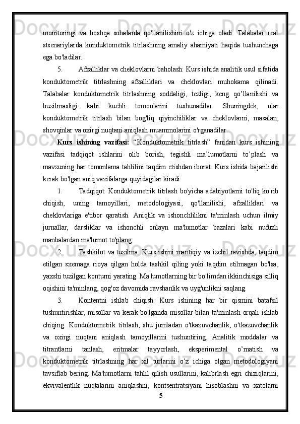 monitoringi   va   boshqa   sohalarda   qo'llanilishini   o'z   ichiga   oladi.   Talabalar   real
stsenariylarda   konduktometrik   titrlashning   amaliy   ahamiyati   haqida   tushunchaga
ega bo'ladilar.
5. Afzalliklar va cheklovlarni baholash: Kurs ishida analitik usul sifatida
konduktometrik   titrlashning   afzalliklari   va   cheklovlari   muhokama   qilinadi.
Talabalar   konduktometrik   titrlashning   soddaligi,   tezligi,   keng   qo’llanilishi   va
buzilmasligi   kabi   kuchli   tomonlarini   tushunadilar.   Shuningdek,   ular
kondüktometrik   titrlash   bilan   bog'liq   qiyinchiliklar   va   cheklovlarni,   masalan,
shovqinlar va oxirgi nuqtani aniqlash muammolarini o'rganadilar.
Kurs   ishining   vazifasi:   “Konduktometrik   titrlash”   fanidan   kurs   ishining
vazifasi   tadqiqot   ishlarini   olib   borish,   tegishli   ma’lumotlarni   to’plash   va
mavzuning har tomonlama tahlilini taqdim etishdan iborat. Kurs ishida bajarilishi
kerak bo'lgan aniq vazifalarga quyidagilar kiradi:
1. Tadqiqot:  Konduktometrik  titrlash   bo'yicha  adabiyotlarni   to'liq  ko'rib
chiqish,   uning   tamoyillari,   metodologiyasi,   qo'llanilishi,   afzalliklari   va
cheklovlariga   e'tibor   qaratish.   Aniqlik   va   ishonchlilikni   ta'minlash   uchun   ilmiy
jurnallar,   darsliklar   va   ishonchli   onlayn   ma'lumotlar   bazalari   kabi   nufuzli
manbalardan ma'lumot to'plang.
2. Tashkilot  va tuzilma: Kurs ishini mantiqiy va izchil ravishda, taqdim
etilgan   sxemaga   rioya   qilgan   holda   tashkil   qiling   yoki   taqdim   etilmagan   bo'lsa,
yaxshi tuzilgan konturni yarating. Ma'lumotlarning bir bo'limdan ikkinchisiga silliq
oqishini ta'minlang, qog'oz davomida ravshanlik va uyg'unlikni saqlang.
3. Kontentni   ishlab   chiqish:   Kurs   ishining   har   bir   qismini   batafsil
tushuntirishlar, misollar va kerak bo'lganda misollar bilan ta'minlash orqali ishlab
chiqing.   Konduktometrik   titrlash,   shu   jumladan   o'tkazuvchanlik,   o'tkazuvchanlik
va   oxirgi   nuqtani   aniqlash   tamoyillarini   tushuntiring.   Analitik   moddalar   va
titrantlarni   tanlash,   eritmalar   tayyorlash,   eksperimental   o’rnatish   va
konduktometrik   titrlashning   har   xil   turlarini   o’z   ichiga   olgan   metodologiyani
tavsiflab  bering.  Ma'lumotlarni   tahlil   qilish   usullarini,  kalibrlash  egri   chiziqlarini,
ekvivalentlik   nuqtalarini   aniqlashni,   kontsentratsiyani   hisoblashni   va   xatolarni
5 