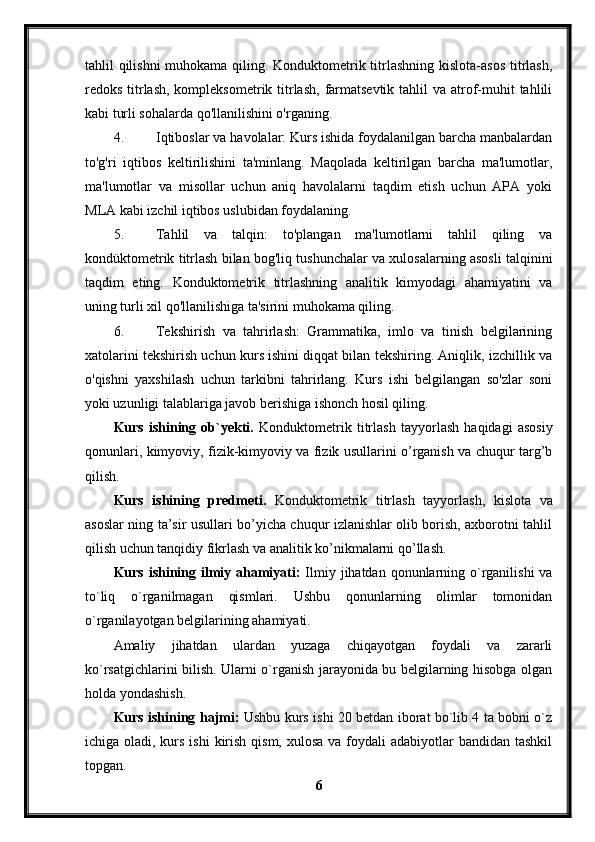 tahlil qilishni  muhokama qiling. Konduktometrik titrlashning  kislota-asos  titrlash,
redoks titrlash,  kompleksometrik titrlash,  farmatsevtik  tahlil  va atrof-muhit  tahlili
kabi turli sohalarda qo'llanilishini o'rganing.
4. Iqtiboslar va havolalar: Kurs ishida foydalanilgan barcha manbalardan
to'g'ri   iqtibos   keltirilishini   ta'minlang.   Maqolada   keltirilgan   barcha   ma'lumotlar,
ma'lumotlar   va   misollar   uchun   aniq   havolalarni   taqdim   etish   uchun   APA   yoki
MLA kabi izchil iqtibos uslubidan foydalaning.
5. Tahlil   va   talqin:   to'plangan   ma'lumotlarni   tahlil   qiling   va
kondüktometrik titrlash bilan bog'liq tushunchalar va xulosalarning asosli talqinini
taqdim   eting.   Konduktometrik   titrlashning   analitik   kimyodagi   ahamiyatini   va
uning turli xil qo'llanilishiga ta'sirini muhokama qiling.
6. Tekshirish   va   tahrirlash:   Grammatika,   imlo   va   tinish   belgilarining
xatolarini tekshirish uchun kurs ishini diqqat bilan tekshiring. Aniqlik, izchillik va
o'qishni   yaxshilash   uchun   tarkibni   tahrirlang.   Kurs   ishi   belgilangan   so'zlar   soni
yoki uzunligi talablariga javob berishiga ishonch hosil qiling.
Kurs   ishining   ob`yekti.   Konduktometrik   titrlash   tayyorlash   haqidagi   asosiy
qonunlari, kimyoviy, fizik-kimyoviy va fizik usullarini o’rganish va chuqur targ’b
qilish.
Kurs   ishining   predmeti.   Konduktometrik   titrlash   tayyorlash,   kislota   va
asoslar ning ta’sir usullari bo’yicha chuqur izlanishlar olib borish, axborotni tahlil
qilish uchun tanqidiy fikrlash va analitik ko’nikmalarni qo’llash.
Kurs ishining ilmiy ahamiyati:   Ilmiy jihatdan qonunlarning o`rganilishi  va
to`liq   o`rganilmagan   qismlari.   Ushbu   qonunlarning   olimlar   tomonidan
o`rganilayotgan belgilarining ahamiyati.
Amaliy   jihatdan   ulardan   yuzaga   chiqayotgan   foydali   va   zararli
ko`rsatgichlarini bilish. Ularni o`rganish jarayonida bu belgilarning hisobga olgan
holda yondashish.
Kurs ishining hajmi:   Ushbu kurs ishi 20 betdan iborat bo`lib 4 ta bobni o`z
ichiga oladi, kurs ishi  kirish qism,  xulosa va foydali  adabiyotlar  bandidan tashkil
topgan. 
6 