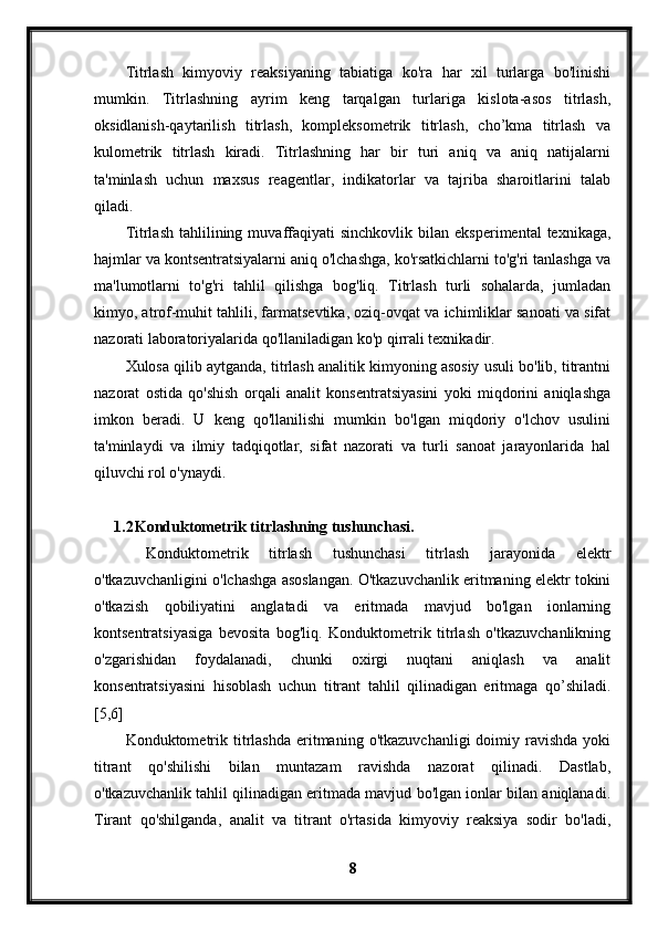 Titrlash   kimyoviy   reaksiyaning   tabiatiga   ko'ra   har   xil   turlarga   bo'linishi
mumkin.   Titrlashning   ayrim   keng   tarqalgan   turlariga   kislota-asos   titrlash,
oksidlanish-qaytarilish   titrlash,   kompleksometrik   titrlash,   cho’kma   titrlash   va
kulometrik   titrlash   kiradi.   Titrlashning   har   bir   turi   aniq   va   aniq   natijalarni
ta'minlash   uchun   maxsus   reagentlar,   indikatorlar   va   tajriba   sharoitlarini   talab
qiladi.
Titrlash  tahlilining  muvaffaqiyati  sinchkovlik   bilan  eksperimental  texnikaga,
hajmlar va kontsentratsiyalarni aniq o'lchashga, ko'rsatkichlarni to'g'ri tanlashga va
ma'lumotlarni   to'g'ri   tahlil   qilishga   bog'liq.   Titrlash   turli   sohalarda,   jumladan
kimyo, atrof-muhit tahlili, farmatsevtika, oziq-ovqat va ichimliklar sanoati va sifat
nazorati laboratoriyalarida qo'llaniladigan ko'p qirrali texnikadir.
Xulosa qilib aytganda, titrlash analitik kimyoning asosiy usuli bo'lib, titrantni
nazorat   ostida   qo'shish   orqali   analit   konsentratsiyasini   yoki   miqdorini   aniqlashga
imkon   beradi.   U   keng   qo'llanilishi   mumkin   bo'lgan   miqdoriy   o'lchov   usulini
ta'minlaydi   va   ilmiy   tadqiqotlar,   sifat   nazorati   va   turli   sanoat   jarayonlarida   hal
qiluvchi rol o'ynaydi.
1.2 Konduktometrik titrlashning tushunchasi.
  Konduktometrik   titrlash   tushunchasi   titrlash   jarayonida   elektr
o'tkazuvchanligini o'lchashga asoslangan. O'tkazuvchanlik eritmaning elektr tokini
o'tkazish   qobiliyatini   anglatadi   va   eritmada   mavjud   bo'lgan   ionlarning
kontsentratsiyasiga   bevosita   bog'liq.   Konduktometrik   titrlash   o'tkazuvchanlikning
o'zgarishidan   foydalanadi,   chunki   oxirgi   nuqtani   aniqlash   va   analit
konsentratsiyasini   hisoblash   uchun   titrant   tahlil   qilinadigan   eritmaga   qo’shiladi.
[5,6]
Konduktometrik  titrlashda  eritmaning  o'tkazuvchanligi   doimiy  ravishda   yoki
titrant   qo'shilishi   bilan   muntazam   ravishda   nazorat   qilinadi.   Dastlab,
o'tkazuvchanlik tahlil qilinadigan eritmada mavjud bo'lgan ionlar bilan aniqlanadi.
Tirant   qo'shilganda,   analit   va   titrant   o'rtasida   kimyoviy   reaksiya   sodir   bo'ladi,
8 