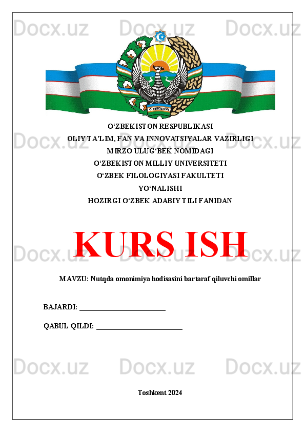 O‘ZBEKISTON RESPUBLIKASI 
OLIY TA’LIM, FAN VA INNOVATSIYALAR VAZIRLIGI
MIRZO ULUG‘BEK NOMIDAGI 
O‘ZBEKISTON MILLIY UNIVERSITETI
O‘ZBEK FILOLOGIYASI FAKULTETI
YO‘NALISHI
HOZIRGI O‘ZBEK ADABIY TILI FANIDAN
KURS ISH
MAVZU: Nutqda omonimiya hodisasini bartaraf qiluvchi omillar
BAJARDI: ________________________
QABUL QILDI: ________________________
Toshkent 2024 