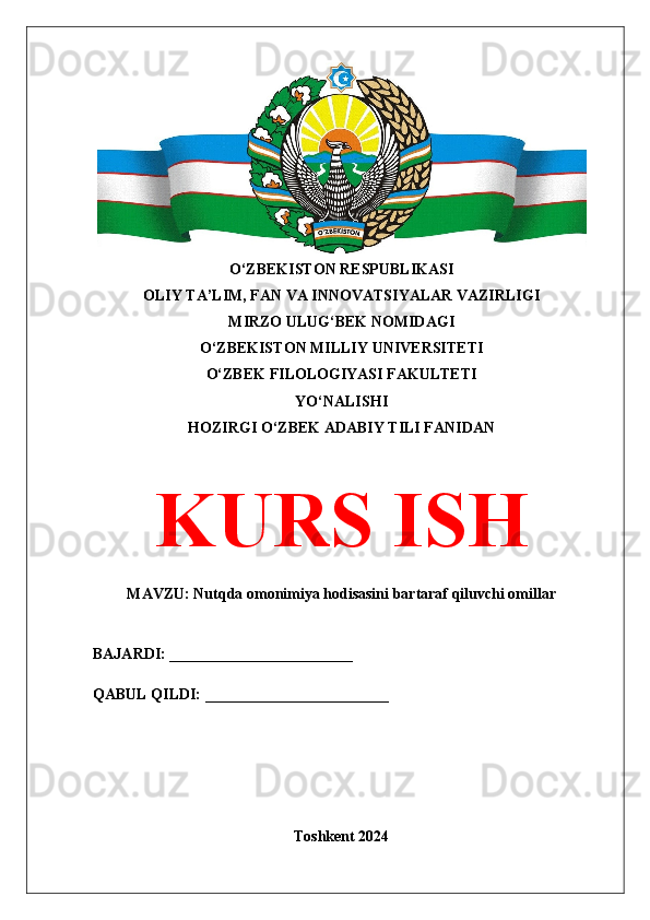 O‘ZBEKISTON RESPUBLIKASI 
OLIY TA’LIM, FAN VA INNOVATSIYALAR VAZIRLIGI
MIRZO ULUG‘BEK NOMIDAGI 
O‘ZBEKISTON MILLIY UNIVERSITETI
O‘ZBEK FILOLOGIYASI FAKULTETI
YO‘NALISHI
HOZIRGI O‘ZBEK ADABIY TILI FANIDAN
KURS ISH
MAVZU: Nutqda omonimiya hodisasini bartaraf qiluvchi omillar
BAJARDI: ________________________
QABUL QILDI: ________________________
Toshkent 2024