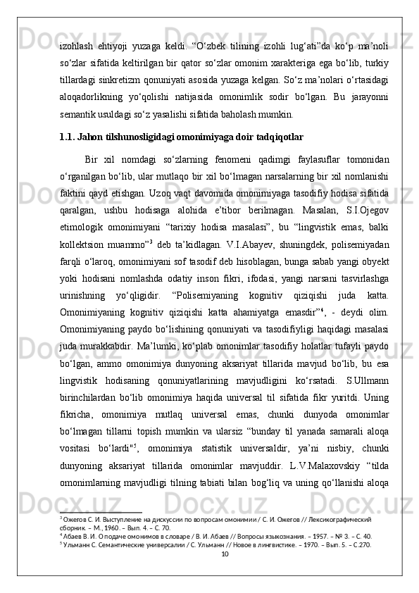 izohlash   ehtiyoji   yuzaga   keldi.   “O‘zbek   tilining   izohli   lug‘ati”da   ko‘p   ma’noli
so‘zlar  sifatida keltirilgan bir  qator  so‘zlar  omonim  xarakteriga ega bo‘lib, turkiy
tillardagi sinkretizm qonuniyati asosida yuzaga kelgan. So‘z ma’nolari o‘rtasidagi
aloqadorlikning   yo‘qolishi   natijasida   omonimlik   sodir   bo‘lgan.   Bu   jarayonni
semantik usuldagi so‘z yasalishi sifatida baholash mumkin.
1.1. Jahon tilshunosligidagi omonimiyaga doir tadqiqotlar
Bir   xil   nomdagi   so‘zlarning   fenomeni   qadimgi   faylasuflar   tomonidan
o‘rganilgan bo‘lib, ular mutlaqo bir xil bo‘lmagan narsalarning bir xil nomlanishi
faktini qayd etishgan. Uzoq vaqt davomida omonimiyaga tasodifiy hodisa sifatida
qaralgan,   ushbu   hodisaga   alohida   e’tibor   berilmagan.   Masalan,   S.I.Ojegov
etimologik   omonimiyani   “tarixiy   hodisa   masalasi”,   bu   “lingvistik   emas,   balki
kollektsion   muammo” 3
  deb   ta’kidlagan.   V.I.Abayev,   shuningdek,   polisemiyadan
farqli o‘laroq, omonimiyani sof tasodif deb hisoblagan, bunga sabab yangi obyekt
yoki   hodisani   nomlashda   odatiy   inson   fikri,   ifodasi,   yangi   narsani   tasvirlashga
urinishning   yo‘qligidir.   “Polisemiyaning   kognitiv   qiziqishi   juda   katta.
Omonimiyaning   kognitiv   qiziqishi   katta   ahamiyatga   emasdir” 4
,   -   deydi   olim.
Omonimiyaning   paydo   bo‘lishining   qonuniyati   va   tasodifiyligi   haqidagi   masalasi
juda   murakkabdir.   Ma’lumki,   ko‘plab   omonimlar   tasodifiy   holatlar   tufayli   paydo
bo‘lgan,   ammo   omonimiya   dunyoning   aksariyat   tillarida   mavjud   bo‘lib,   bu   esa
lingvistik   hodisaning   qonuniyatlarining   mavjudligini   ko‘rsatadi.   S.Ullmann
birinchilardan   bo‘lib   omonimiya   haqida   universal   til   sifatida   fikr   yuritdi.   Uning
fikricha,   omonimiya   mutlaq   universal   emas,   chunki   dunyoda   omonimlar
bo‘lmagan   tillarni   topish   mumkin   va   ularsiz   “bunday   til   yanada   samarali   aloqa
vositasi   bo‘lardi" 5
,   omonimiya   statistik   universaldir,   ya’ni   nisbiy,   chunki
dunyoning   aksariyat   tillarida   omonimlar   mavjuddir.   L.V.Malaxovskiy   “tilda
omonimlarning   mavjudligi   tilning  tabiati   bilan   bog‘liq   va   uning  qo‘llanishi   aloqa
3
 Ожегов С. И. Выступление на дискуссии по вопросам омонимии / С. И. Ожегов // Лексикографический 
сборник. – М., 1960. – Вып. 4. – С. 70.
4
 Абаев В. И. О подаче омонимов в словаре / В. И. Абаев // Вопросы языкознания. – 1957. – № 3. – С. 40.
5
 Ульманн С. Семантические универсалии / С. Ульманн // Новое в лингвистике. – 1970. – Вып. 5. – С.270.
10 