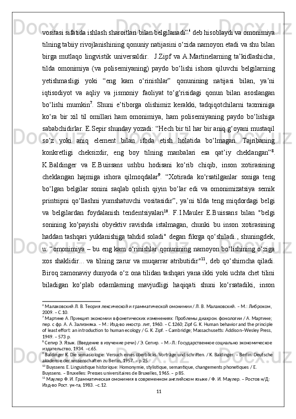 vositasi sifatida ishlash sharoitlari bilan belgilanadi” 6
 deb hisoblaydi va omonimiya
tilning tabiiy rivojlanishining qonuniy natijasini o‘zida namoyon etadi va shu bilan
birga   mutlaqo   lingvistik   universaldir.     J.Zipf   va   A.Martinelarning   ta’kidlashicha,
tilda   omonimiya   (va   polisemiyaning)   paydo   bo‘lishi   ishora   qiluvchi   belgilarning
yetishmasligi   yoki   “eng   kam   o‘rinishlar”   qonunining   natijasi   bilan,   ya’ni
iqtisodiyot   va   aqliy   va   jismoniy   faoliyat   to‘g‘risidagi   qonun   bilan   asoslangan
bo‘lishi   mumkin 7
.   Shuni   e’tiborga   olishimiz   kerakki,   tadqiqotchilarni   taxminiga
ko‘ra   bir   xil   til   omillari   ham   omonimiya,   ham   polisemiyaning   paydo   bo‘lishiga
sababchidirlar. E.Sepir shunday yozadi: “Hech bir til har bir aniq g‘oyani mustaqil
so‘z   yoki   aniq   element   bilan   ifoda   etish   holatida   bo‘lmagan.   Tajribaning
konkretligi   cheksizdir,   eng   boy   tilning   manbalari   esa   qat’iy   cheklangan” 8
.
K.Baldinger   va   E.Buissans   ushbu   hodisani   ko‘rib   chiqib,   inson   xotirasining
cheklangan   hajmiga   ishora   qilmoqdalar 9
.   “Xotirada   ko‘rsatilganlar   soniga   teng
bo‘lgan   belgilar   sonini   saqlab   qolish   qiyin   bo‘lar   edi   va   omonimizatsiya   semik
printsipni   qo‘llashni   yumshatuvchi   vositasidir”,   ya’ni   tilda   teng   miqdordagi   belgi
va   belgilardan   foydalanish   tendentsiyalari 10
.   F.I.Mauler   E.Buissans   bilan   "belgi
sonining   ko‘payishi   obyektiv   ravishda   istalmagan,   chunki   bu   inson   xotirasining
haddan tashqari  yuklanishiga  tahdid soladi"  degan fikrga qo‘shiladi., shuningdek,
u: “omonimiya – bu eng kam o‘rinishlar qonunining namoyon bo‘lishining o‘ziga
xos   shaklidir...   va   tilning   zarur   va   muqarrar   atributidir" 11
,   deb   qo‘shimcha   qiladi.
Biroq zamonaviy dunyoda o‘z ona tilidan tashqari yana ikki yoki uchta chet tilini
biladigan   ko‘plab   odamlarning   mavjudligi   haqiqati   shuni   ko‘rsatadiki,   inson
6
 Малаховский Л. В. Теория лексической и грамматической омонимии / Л. В. Малаховский. – М.: Либроком, 
2009. – C.10.
7
 Мартине А. Принцип экономии в фонетических изменениях: Проблемы диахрон. фонологии / А. Мартине; 
пер. с фр. А .  А .  Зализняка . –  М .:  Изд - во   иностр .  лит , 1960. – C.1260; Zipf G. K. Human behavior and the principle 
of least effort: an introduction to human ecology / G. K. Zipf. – Cambridge; Massachusetts: Addison–Wesley Press, 
1949. – 573 p.
8
 Сепир Э. Язык. (Введение в изучение речи) / Э. Сепир. – М.-Л.: Государственное социально экономическое 
издательство, 1934. –с.65.
9
 Baldinger K. Die semasiologie: Versuch eines überblicks. Vorträge und schriften. / K. Baldinger. – Berlin: Deutsche 
akademie der wissenschaften zu Berlin, 1957. – p.25 
10
 Buyssens E. Linguistique historique: Homonymie, stylistique, semantique, changements phonetiques / E. 
Buyssens. – Bruxelles: Presses universitaires de Bruxelles, 1965. – p 85.
11
 Маулер Ф. И. Грамматическая омонимия в современном английском языке / Ф. И. Маулер. – Ростов н/Д: 
Изд-во Рост. ун-та, 1983. –с.12.
11 