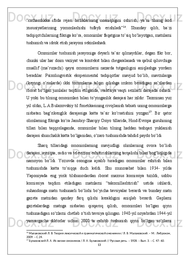 “ixchamlikka   ifoda   rejasi   birliklarining   noaniqligini   oshirish,   ya’ni   tilning   kod
xususiyatlarining   yomonlashishi   tufayli   erishiladi” 16
.   Shunday   qilib,   ba`zi
tadqiqotchilarning fikriga ko‘ra, omonimlar faqatgina to‘siq bo‘layotgan, matnlarni
tushunish va idrok etish jarayoni sekinlashadi. 
Omonimlar   tushunish   jarayoniga   deyarli   ta’sir   qilmaydilar,   degan   fikr   bor,
chunki ular har doim vaziyat va kontekst bilan chegaralanadi va qabul qiluvchiga
muallif   (ma’ruzachi)   qaysi   omonimlarni   nazarda   tutganligini   aniqlashga   yordam
beradilar.   Psixolingvistik   eksperimental   tadqiqotlar   mavjud   bo‘lib,   mavzularga
(keyingi   o‘rinlarda)   ikki   tomonlama   talqin   qilishga   imkon   beradigan   so‘zlardan
iborat bo‘lgan jumlalar taqdim etilganda, reaktsiya vaqti sezilarli darajada oshadi.
U yoki bu tilning omonimlari bilan to‘yinganlik darajasi har xildir. Taxminan yuz
yil oldin, L.A.Bulaxovskiy til fonetikasining rivojlanish tabiati uning omonimlarga
nisbatan   bag‘rikenglik   darajasiga   katta   ta’sir   ko‘rsatishini   yozgan 17
.   Bir   qator
olimlarning fikriga ko‘ra Janubiy-Sharqiy Osiyo tillarida, Hind-Evropa guruhining
tillari   bilan   taqqoslaganda,   omonimlar   bilan   tilning   haddan   tashqari   yuklanish
darajasi shunchalik katta bo‘lganidan, o‘zaro tushunishda tahdid paydo bo‘ldi
Sharq   tillaridagi   omonimlarning   mavjudligi   olimlarning   ovora   bo‘lish
darajasi, ayniqsa, radio va televizion eshittirishlarning tarqalishi bilan bog‘liqligida
namoyon   bo‘ldi.   Yozuvda   osongina   ajralib   turadigan   omonimlar   eshitish   bilan
tushunishda   katta   to‘siqqa   duch   keldi.   Shu   munosabat   bilan   1934-   yilda
Yaponiyada   eng   yirik   tilshunoslardan   iborat   maxsus   komissiya   tuzildi,   ushbu
komissiya   taqdim   etiladigan   matnlarni   “takomillashtirish”   ustida   ishlardi,
suhandonga   matn   tushunarli   bo‘lishi   bo‘yicha   tavsiyalar   berardi   va   bunday   matn
gazeta   matnidan   qanday   farq   qilishi   kerakligini   aniqlab   berardi.   Gaplarni
gazetalardagi   matnga   nisbatan   qisqaroq   qilish,   omonimlari   bo‘lgan   qiyin
tushunadigan so‘zlarni chetlab o‘tish tavsiya qilingan. 1940-yil noyabrdan 1944-yil
yanvargacha   diktorlar   uchun   2000   ta   eshitib   tushunish   qiyin   bo‘lgan   so‘zlarni
16
 Малаховский Л. В. Теория лексической и грамматической омонимии / Л. В. Малаховский. – М.: Либроком, 
2009. – C.24.
17
 Булаховский Л. А. Из жизни омонимов / Л. А. Булаховский // Русская речь. – 1928. – Вып. 3. – С. 47- 60.
13 