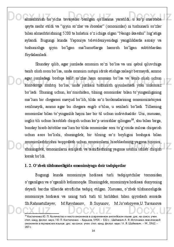 almashtirish   bo‘yicha   tavsiyalar   berilgan   qo‘llanma   yaratildi,   u   ko‘p   marotaba
qayta nashr etildi  va “qiyin so‘zlar va iboralar” (omonimlar)  ni tushunarli  so‘zlar
bilan almashtirishning 5200 ta holatini o‘z ichiga olgan “Nango ikaeshu” lug‘atiga
aylandi.   Bugungi   kunda   Yaponiya   televideniyesidagi   yangiliklarda   asosiy   va
tushunishga   qiyin   bo‘lgan   ma’lumotlarga   hamroh   bo‘lgan   subtitrlardan
foydalaniladi.
Shunday   qilib,   agar   jumlada   omonim   so‘zi   bo‘lsa   va   uni   qabul   qiluvchiga
tanib olish oson bo‘lsa, unda omonim nutqni idrok etishga xalaqit bermaydi, ammo
agar   jumladagi   boshqa   kalit   so‘zlar   ham   omonim   bo‘lsa   va   tanib   olish   uchun
kontekstga   muhtoj   bo‘lsa,   unda   jumlani   tushunish   qiyinlashadi   yoki   imkonsiz
bo‘ladi.   Shuning   uchun,   ko‘rinishidan,   tilning   omonimlar   bilan   to‘yinganligining
ma’lum   bir   chegarasi   mavjud   bo‘lib,   tilda   so‘z   birikmalarining   omonimizatsiyasi
sezilmaydi,   ammo   agar   bu   chegara   engib   o‘tilsa,   u   sezilarli   bo‘ladi.   Tillarning
omonimlar   bilan to‘yinganlik hajmi   har   bir   til  uchun  individualdir.  Uni, xususan,
ingliz tili uchun hisoblab chiqish uchun ko‘p urinishlar qilingan 18
, shu bilan birga,
bunday hisob-kitoblar ma’lum bir tilda omonimlar soni to‘g‘risida xulosa chiqarish
uchun   asos   bo‘lishi,   shuningdek,   bir   tilning   so‘z   boyligini   boshqasi   bilan
omonimlashtirishni taqqoslash uchun omonimlarni hisoblashning yagona tizimini,
shuningdek, omonimlarni aniqlash va tasniflashning yagona usulini ishlab chiqish
kerak bo‘ldi. 
1. 2. O‘zbek tilshunosligida omonimiyaga doir tadqiqotlar
Bugungi   kunda   omonimiy а   hodis а si   turli   t а dqiqotchil а r   tomonid а n
o‘rg а nilg а n v а  o‘rg а nilib kelinmoqd а . Shuningdek, omonimiy а  hodis а si dunyoning
dey а rli   b а rch а   till а rid а   atroflicha   tadqiq   etilgan.   Xususan,   o‘zbek   tilshunosligida
omonimiya   hodisasi   va   uning   turli   turli   til   birliklari   bilan   qiyoslash   asosida
Sh.Rahmatullayev,   M.Ravshanov,   B.Suyunov,   M.Jo‘raboyeva,U.Tursunova
18
 Костюченко Ю. П. Количество и место омонимов в современном английском языке: дис. на соиск. учен. 
степ. канд. филол. наук / Ю. П. Костюченко. – Харьков, 1954. – 132 с.; Шайкевич А. Я. Источники лексической 
омонимии в германских языках: дис. на соиск. учен. степ. канд. филол. наук / А. Я. Шайкевич. – М., 1962. – 
287 с.
14