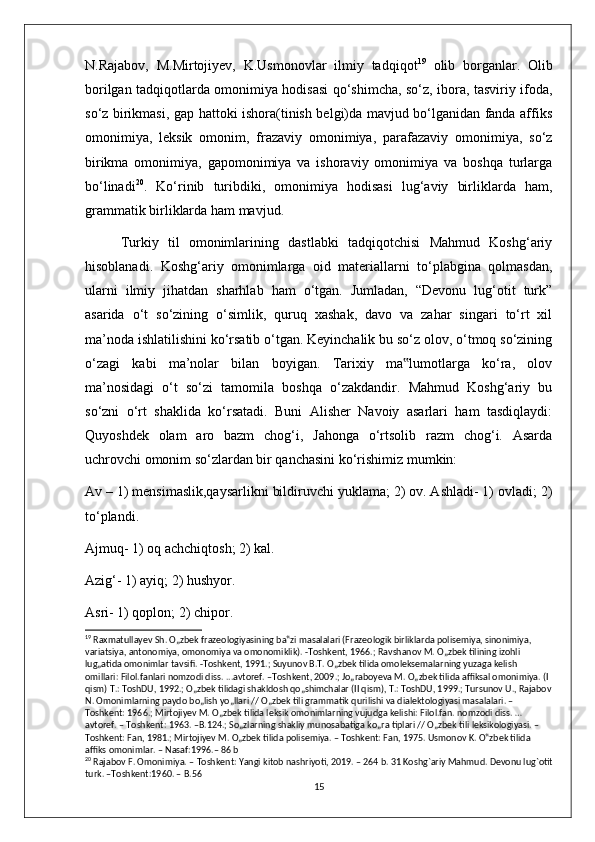 N.Rajabov,   M.Mirtojiyev,   K.Usmonovlar   ilmiy   tadqiqot 19
  olib   borganlar.   Olib
borilgan tadqiqotlarda omonimiya hodisasi qo‘shimcha, so‘z, ibora, tasviriy ifoda,
so‘z birikmasi, gap hattoki ishora(tinish belgi)da mavjud bo‘lganidan fanda affiks
omonimiya,   leksik   omonim,   frazaviy   omonimiya,   parafazaviy   omonimiya,   so‘z
birikma   omonimiya,   gapomonimiya   va   ishoraviy   omonimiya   va   boshqa   turlarga
bo‘linadi 20
.   Ko‘rinib   turibdiki,   omonimiya   hodisasi   lug‘aviy   birliklarda   ham,
grammatik birliklarda ham mavjud .
Turkiy   til   omonimlarining   dastlabki   tadqiqotchisi   Mahmud   Koshg‘ariy
hisoblanadi.   Koshg‘ariy   omonimlarga   oid   materiallarni   to‘plabgina   qolmasdan,
ularni   ilmiy   jihatdan   sharhlab   ham   o‘tgan.   Jumladan,   “Devonu   lug‘otit   turk”
asarida   o‘t   so‘zining   o‘simlik,   quruq   xashak,   davo   va   zahar   singari   to‘rt   xil
ma’noda ishlatilishini ko‘rsatib o‘tgan. Keyinchalik bu so‘z olov, o‘tmoq so‘zining
o‘zagi   kabi   ma’nolar   bilan   boyigan.   Tarixiy   ma lumotlarga   ko‘ra,   olov‟
ma’nosidagi   o‘t   so‘zi   tamomila   boshqa   o‘zakdandir.   Mahmud   Koshg‘ariy   bu
so‘zni   o‘rt   shaklida   ko‘rsatadi.   Buni   Alisher   Navoiy   asarlari   ham   tasdiqlaydi:
Quyoshdek   olam   aro   bazm   chog‘i,   Jahonga   o‘rtsolib   razm   chog‘i.   Asarda
uchrovchi omonim so‘zlardan bir qanchasini ko‘rishimiz mumkin: 
Av – 1) mensimaslik,qaysarlikni bildiruvchi yuklama; 2) ov. Ashladi- 1) ovladi; 2)
to‘plandi.
Ajmuq- 1) oq achchiqtosh; 2) kal. 
Azig‘- 1) ayiq; 2) hushyor.
Asri- 1) qoplon; 2) chipor. 
19
 Raxmatullayev Sh. O„zbek frazeologiyasining ba‟zi masalalari (Frazeologik birliklarda polisemiya, sinonimiya, 
variatsiya, antonomiya, omonomiya va omonomiklik). -Toshkent, 1966.; Ravshanov M. O„zbek tilining izohli 
lug„atida omonimlar tavsifi. -Toshkent, 1991.; Suyunov B.T. O„zbek tilida omoleksemalarning yuzaga kelish 
omillari: Filol.fanlari nomzodi diss. ...avtoref. –Toshkent, 2009.; Jo„raboyeva M. O„zbek tilida affiksal omonimiya. (I 
qism) T.: ToshDU, 1992.; O„zbek tilidagi shakldosh qo„shimchalar (II qism), T.: ToshDU, 1999.; Tursunov U., Rajabov
N. Omonimlarning paydo bo„lish yo„llari // O„zbek tili grammatik qurilishi va dialektologiyasi masalalari. – 
Toshkent: 1966.; Mirtojiyev M. O„zbek tilida leksik omonimlarning vujudga kelishi: Filol.fan. nomzodi diss. … 
avtoref. – Toshkent: 1963. –B.124.; So„zlarning shakliy munosabatiga ko„ra tiplari // O„zbek tili leksikologiyasi. – 
Toshkent: Fan, 1981.; Mirtojiyev M. O„zbek tilida polisemiya. – Toshkent: Fan, 1975. Usmonov K. O‟zbek tilida 
affiks omonimlar. – Nasaf:1996.– 86 b
20
  Rajabov   F .  Omonimiya . –  Toshkent :  Yangi   kitob   nashriyoti , 2019. – 264  b . 31  Koshg ` ariy   Mahmud . Devonu lug`otit
turk. –Toshkent:1960. – B.56
15 