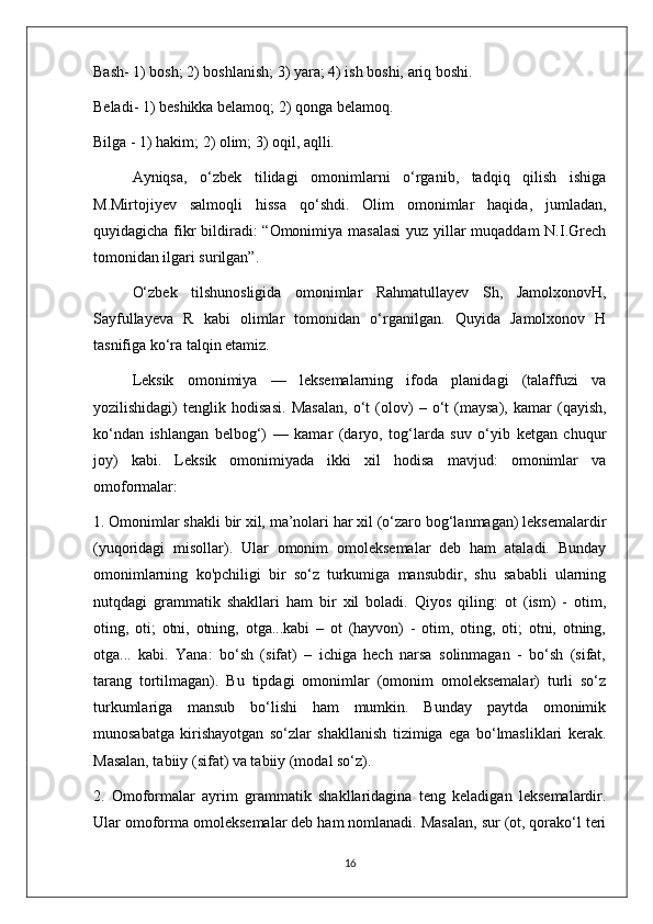 Bash- 1) bosh; 2) boshlanish; 3) yara; 4) ish boshi, ariq boshi. 
Beladi- 1) beshikka belamoq; 2) qonga belamoq. 
Bilga - 1) hakim; 2) olim; 3) oqil, aqlli. 
Ayniqsa,   o‘zbek   tilidagi   omonimlarni   o‘rganib,   tadqiq   qilish   ishiga
M.Mirtojiyev   salmoqli   hissa   qo‘shdi.   Olim   omonimlar   haqida,   jumladan,
quyidagicha fikr  bildiradi: “Omonimiya masalasi  yuz yillar muqaddam  N.I.Grech
tomonidan ilgari surilgan”. 
O‘zbek   tilshunosligida   omonimlar   Rahmatullayev   Sh,   JamolxonovH,
Sayfullayeva   R   kabi   olimlar   tomonidan   o‘rganilgan.   Quyida   Jamolxonov   H
tasnifiga ko‘ra talqin etamiz.
Leksik   omonimiya   —   leksemalarning   ifoda   planidagi   (talaffuzi   va
yozilishidagi)   tenglik   hodisasi.   Masalan,   о ‘t   (olov)   –   o‘t   (maysa),   kamar   (qayish,
ko‘ndan   ishlangan   belbog‘)   —   kamar   (daryo,   tog‘larda   suv   o‘yib   ketgan   chuqur
joy)   kabi.   Leksik   omonimiyada   ikki   xil   hodisa   mavjud:   omonimlar   va
omoformalar:
1. Omonimlar shakli bir xil, ma’nolari har xil (o‘zaro bog‘lanmagan) leksemalardir
(yuqoridagi   misollar).   Ular   omonim   omoleksemalar   deb   ham   ataladi.   Bunday
omonimlarning   ko'pchiligi   bir   so‘z   turkumiga   mansubdir,   shu   sababli   ularning
nutqdagi   grammatik   shakllari   ham   bir   xil   boladi.   Qiyos   qiling:   ot   (ism)   -   otim,
oting,   oti;   otni,   otning,   otga...kabi   –   ot   (hayvon)   -   otim,   oting,   oti;   otni,   otning,
otga...   kabi.   Yana:   bo‘sh   (sifat)   –   ichiga   hech   narsa   solinmagan   -   bo‘sh   (sifat,
tarang   tortilmagan).   Bu   tipdagi   omonimlar   (omonim   omoleksemalar)   turli   so‘z
turkumlariga   mansub   bo‘lishi   ham   mumkin.   Bunday   paytda   omonimik
munosabatga   kirishayotgan   so‘zlar   shakllanish   tizimiga   ega   bo‘lmasliklari   kerak.
Masalan, tabiiy (sifat) va tabiiy (modal so‘z).
2.   Omoformalar   ayrim   grammatik   shakllaridagina   teng   keladigan   leksemalardir.
Ular omoforma omoleksemalar deb ham nomlanadi. Masalan, sur (ot, qorako‘l teri
16