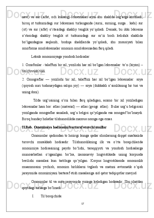 navi)   va   sur   (sifat,   och   kulrang)   leksemalari   ayni   shu   shaklda   lug‘atga   kiritiladi,
biroq   ot   turkumidagi   sur   leksemasi   turlanganda   (surni,   surning,   surga...   kabi)   sur
(ot)   va   sur   (sifat)   o‘rtasidagi   shakliy   tenglik   yo‘qoladi.   Demak,   bu   ikki   leksema
o‘rtasidagi   shakliy   tenglik   ot   turkumidagi   sur   so‘zi   bosh   kelishik   shaklida
bo‘lgandagina   saqlanib,   boshqa   shakllarida   yo‘qoladi,   shu   xususiyati   bilan
omoforma omoleksemalar omonim omoleksemadan farq qiladi. 
Leksik omonimiyaga yondosh hodisalar:
1. Omofonlar - talaffuzi bir xil, yozilishi har xil bo‘lgan leksemalar: to‘n (kiyim) –
ton (tovush toni.
2.   Omograflar   —   yozilishi   bir   xil,   talaffuzi   har   xil   bo‘lgan   leksemalar:   soya
(quyosh nuri tushmaydigan salqin joy) — soya (dukkakli o‘simlikning bir turi va
uning doni).
  Tilda   urg‘usining   o‘rni   bilan   farq   qiladigan,   ammo   bir   xil   yoziladigan
leksemalar ham bor: atlas (material) — atlas (geogr. atlas).   Bular urg‘u belgisisiz
yozilganda omograflar sanaladi, urg‘u belgisi qo‘yilganda esa omograf bo‘lmaydi.
Biroq bunday holatlar tilshunoslikda maxsus nomga ega emas. 
II.Bob. Omonimiya hodisasini bartaraf etuvchi omillar
Omonimlar qadimdan to hozirgi kunga qadar olimlarning diqqat markazida
turuvchi   murakkab   hodisadir.   Tilshunoslikning   ilk   va   o rta   bosqichlaridaʻ
omonimiya   hodisasining   paydo   bo lishi,   taraqqiyoti   va   yondosh   hodisalarga	
ʻ
munosabatlari   o rganilgan   bo lsa,   zamonaviy   lingvistikada   uning   korpusda	
ʻ ʻ
berilishi   masalasi   kun   tartibiga   qo yilgan.   Korpus   lingvistikasida   omonimlik	
ʻ
muammosini   yechish,   omonim   birliklarni   teglash   va   matnni   avtomatik   o qish	
ʻ
jarayonida omonimiyani bartaraf etish masalasiga oid qator tadqiqotlar mavjud. 
Omonimlar til va nutq jarayonida yuzaga keladigan hodisadir. Shu jihatdan
quyidagi turlarga bo linadi:	
ʻ
 I.       Til bosqichida: 
17 