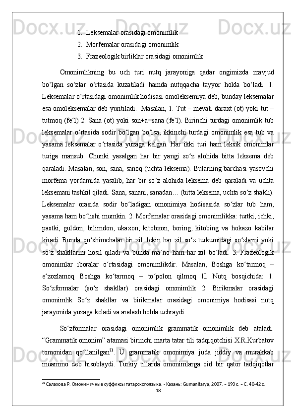 1. Leksemalar orasidagi omonimlik 
2. Morfemalar orasidagi omonimlik 
3. Frazeologik birliklar orasidagi omonimlik 
Omonimlikning   bu   uch   turi   nutq   jarayoniga   qadar   ongimizda   mavjud
bo lgan   so zlar   o rtasida   kuzatiladi   hamda   nutqqacha   tayyor   holda   bo ladi.   1.ʻ ʻ ʻ ʻ
Leksemalar o rtasidagi omonimlik hodisasi omoleksemiya deb, bunday leksemalar	
ʻ
esa omoleksemalar deb yuritiladi.   Masalan, 1. Tut – mevali daraxt (ot) yoki tut –
tutmoq (fe l) 2. Sana (ot)  yoki  son+a=sana  (fe’l). Birinchi turdagi  omonimlik tub	
ʻ
leksemalar   o rtasida   sodir   bo lgan   bo lsa,   ikkinchi   turdagi   omonimlik   esa   tub   va	
ʻ ʻ ʻ
yasama   leksemalar   o rtasida   yuzaga   kelgan.   Har   ikki   turi   ham   leksik   omonimlar	
ʻ
turiga   mansub.   Chunki   yasalgan   har   bir   yangi   so z   alohida   bitta   leksema   deb	
ʻ
qaraladi. Masalan,  son, sana, sanoq (uchta leksema). Bularning barchasi  yasovchi
morfema   yordamida   yasalib,   har   bir   so z   alohida   leksema   deb   qaraladi   va   uchta	
ʻ
leksemani tashkil qiladi. Sana, sanani, sanadan… (bitta leksema, uchta so z shakli).	
ʻ
Leksemalar   orasida   sodir   bo ladigan   omonimiya   hodisasida   so zlar   tub   ham,	
ʻ ʻ
yasama ham bo lishi mumkin. 2. Morfemalar orasidagi omonimlikka: turtki, ichki,	
ʻ
pastki,   guldon,   bilimdon,   ukaxon,   kitobxon,   boring,   kitobing   va   hokazo   kabilar
kiradi.  Bunda  qo shimchalar  bir  xil,  lekin har  xil   so z  turkumidagi  so zlarni   yoki
ʻ ʻ ʻ
so z   shakllarini   hosil   qiladi   va   bunda   ma no   ham   har   xil   bo ladi.   3.   Frazeologik	
ʻ ʻ ʻ
omonimlar   iboralar   o rtasidagi   omonimlikdir.   Masalan,   Boshga   ko tarmoq   –	
ʻ ʻ
e zozlamoq   Boshga   ko tarmoq   –   to polon   qilmoq   II.   Nutq   bosqichida:   1.	
ʻ ʻ ʻ
So zformalar   (so z   shakllar)   orasidagi   omonimlik   2.   Birikmalar   orasidagi
ʻ ʻ
omonimlik   So z   shakllar   va   birikmalar   orasidagi   omonimiya   hodisasi   nutq	
ʻ
jarayonida yuzaga keladi va aralash holda uchraydi. 
So zformalar   orasidagi   omonimlik   grammatik   omonimlik   deb   ataladi.	
ʻ
“Grammatik omonim” atamasi birinchi marta tatar tili tadqiqotchisi X.R.Kurbatov
tomonidan   qo llanilgan	
ʻ 21
.   U   grammatik   omonimiya   juda   jiddiy   va   murakkab
muammo   deb   hisoblaydi.   Turkiy   tillarda   omonimlarga   oid   bir   qator   tadqiqotlar
21
 Салахова Р. Омонимичные суффиксы татарскогоязыка. - Казань: Gumanitarya, 2007. – 190 с. – С. 40-42 с. 
18 