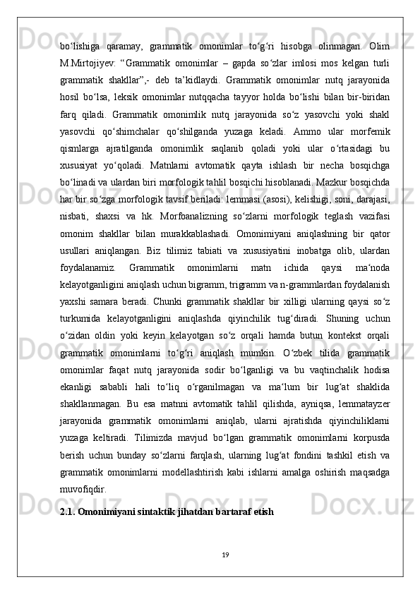 bo lishiga   qaramay,   grammatik   omonimlar   to g ri   hisobga   olinmagan.   Olimʻ ʻ ʻ
M.Mirtojiyev:   “Grammatik   omonimlar   –   gapda   so zlar   imlosi   mos   kelgan   turli	
ʻ
grammatik   shakllar”,-   deb   ta’kidlaydi.   Grammatik   omonimlar   nutq   jarayonida
hosil   bo lsa,   leksik   omonimlar   nutqqacha   tayyor   holda   bo lishi   bilan   bir-biridan	
ʻ ʻ
farq   qiladi.   Grammatik   omonimlik   nutq   jarayonida   so z   yasovchi   yoki   shakl	
ʻ
yasovchi   qo shimchalar   qo shilganda   yuzaga   keladi.   Ammo   ular   morfemik	
ʻ ʻ
qismlarga   ajratilganda   omonimlik   saqlanib   qoladi   yoki   ular   o rtasidagi   bu	
ʻ
xususiyat   yo qoladi.   Matnlarni   avtomatik   qayta   ishlash   bir   necha   bosqichga	
ʻ
bo linadi va ulardan biri morfologik tahlil bosqichi hisoblanadi. Mazkur bosqichda	
ʻ
har bir so zga morfologik tavsif beriladi: lemmasi (asosi), kelishigi, soni, darajasi,	
ʻ
nisbati,   shaxsi   va   hk.   Morfoanalizning   so zlarni   morfologik   teglash   vazifasi	
ʻ
omonim   shakllar   bilan   murakkablashadi.   Omonimiyani   aniqlashning   bir   qator
usullari   aniqlangan.   Biz   tilimiz   tabiati   va   xususiyatini   inobatga   olib,   ulardan
foydalanamiz.   Grammatik   omonimlarni   matn   ichida   qaysi   ma noda	
ʻ
kelayotganligini aniqlash uchun bigramm, trigramm va n-grammlardan foydalanish
yaxshi   samara   beradi.   Chunki   grammatik   shakllar   bir   xilligi   ularning   qaysi   so z	
ʻ
turkumida   kelayotganligini   aniqlashda   qiyinchilik   tug diradi.   Shuning   uchun	
ʻ
o zidan   oldin   yoki   keyin   kelayotgan   so z   orqali   hamda   butun   kontekst   orqali	
ʻ ʻ
grammatik   omonimlarni   to g ri   aniqlash   mumkin.   O zbek   tilida   grammatik	
ʻ ʻ ʻ
omonimlar   faqat   nutq   jarayonida   sodir   bo lganligi   va   bu   vaqtinchalik   hodisa	
ʻ
ekanligi   sababli   hali   to liq   o rganilmagan   va   ma lum   bir   lug at   shaklida	
ʻ ʻ ʻ ʻ
shakllanmagan.   Bu   esa   matnni   avtomatik   tahlil   qilishda,   ayniqsa,   lemmatayzer
jarayonida   grammatik   omonimlarni   aniqlab,   ularni   ajratishda   qiyinchiliklarni
yuzaga   keltiradi.   Tilimizda   mavjud   bo lgan   grammatik   omonimlarni   korpusda	
ʻ
berish   uchun   bunday   so zlarni   farqlash,   ularning   lug at   fondini   tashkil   etish   va	
ʻ ʻ
grammatik   omonimlarni   modellashtirish   kabi   ishlarni   amalga   oshirish   maqsadga
muvofiqdir. 
2.1. Omonimiyani sintaktik jihatdan bartaraf etish
19 