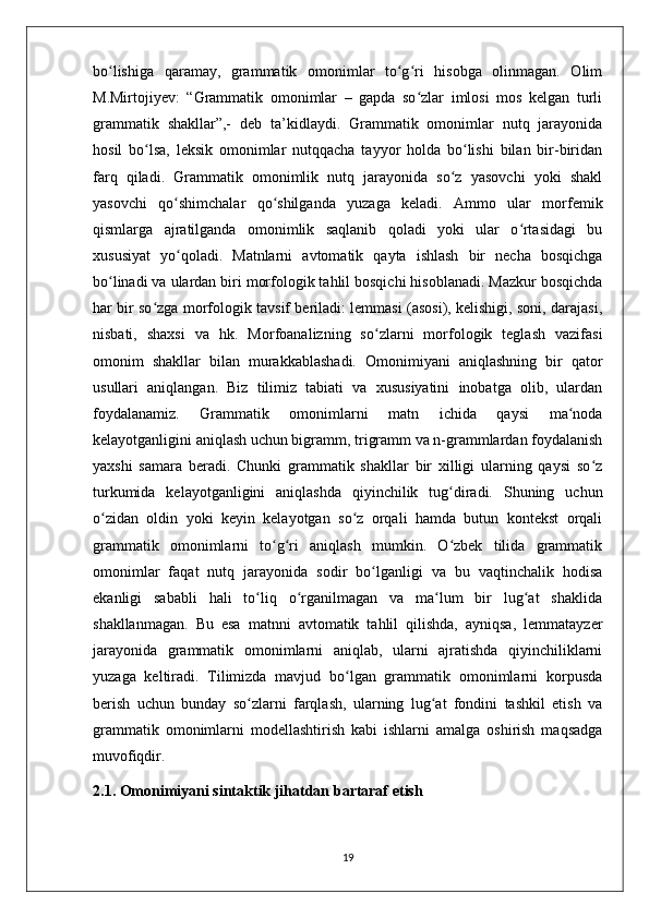 bo lishiga   qaramay,   grammatik   omonimlar   to g ri   hisobga   olinmagan.   Olimʻ ʻ ʻ
M.Mirtojiyev:   “Grammatik   omonimlar   –   gapda   so zlar   imlosi   mos   kelgan   turli	
ʻ
grammatik   shakllar”,-   deb   ta’kidlaydi.   Grammatik   omonimlar   nutq   jarayonida
hosil   bo lsa,   leksik   omonimlar   nutqqacha   tayyor   holda   bo lishi   bilan   bir-biridan	
ʻ ʻ
farq   qiladi.   Grammatik   omonimlik   nutq   jarayonida   so z   yasovchi   yoki   shakl	
ʻ
yasovchi   qo shimchalar   qo shilganda   yuzaga   keladi.   Ammo   ular   morfemik	
ʻ ʻ
qismlarga   ajratilganda   omonimlik   saqlanib   qoladi   yoki   ular   o rtasidagi   bu	
ʻ
xususiyat   yo qoladi.   Matnlarni   avtomatik   qayta   ishlash   bir   necha   bosqichga	
ʻ
bo linadi va ulardan biri morfologik tahlil bosqichi hisoblanadi. Mazkur bosqichda	
ʻ
har bir so zga morfologik tavsif beriladi: lemmasi (asosi), kelishigi, soni, darajasi,	
ʻ
nisbati,   shaxsi   va   hk.   Morfoanalizning   so zlarni   morfologik   teglash   vazifasi	
ʻ
omonim   shakllar   bilan   murakkablashadi.   Omonimiyani   aniqlashning   bir   qator
usullari   aniqlangan.   Biz   tilimiz   tabiati   va   xususiyatini   inobatga   olib,   ulardan
foydalanamiz.   Grammatik   omonimlarni   matn   ichida   qaysi   ma noda	
ʻ
kelayotganligini aniqlash uchun bigramm, trigramm va n-grammlardan foydalanish
yaxshi   samara   beradi.   Chunki   grammatik   shakllar   bir   xilligi   ularning   qaysi   so z	
ʻ
turkumida   kelayotganligini   aniqlashda   qiyinchilik   tug diradi.   Shuning   uchun	
ʻ
o zidan   oldin   yoki   keyin   kelayotgan   so z   orqali   hamda   butun   kontekst   orqali	
ʻ ʻ
grammatik   omonimlarni   to g ri   aniqlash   mumkin.   O zbek   tilida   grammatik	
ʻ ʻ ʻ
omonimlar   faqat   nutq   jarayonida   sodir   bo lganligi   va   bu   vaqtinchalik   hodisa	
ʻ
ekanligi   sababli   hali   to liq   o rganilmagan   va   ma lum   bir   lug at   shaklida	
ʻ ʻ ʻ ʻ
shakllanmagan.   Bu   esa   matnni   avtomatik   tahlil   qilishda,   ayniqsa,   lemmatayzer
jarayonida   grammatik   omonimlarni   aniqlab,   ularni   ajratishda   qiyinchiliklarni
yuzaga   keltiradi.   Tilimizda   mavjud   bo lgan   grammatik   omonimlarni   korpusda	
ʻ
berish   uchun   bunday   so zlarni   farqlash,   ularning   lug at   fondini   tashkil   etish   va	
ʻ ʻ
grammatik   omonimlarni   modellashtirish   kabi   ishlarni   amalga   oshirish   maqsadga
muvofiqdir. 
2.1. Omonimiyani sintaktik jihatdan bartaraf etish
19