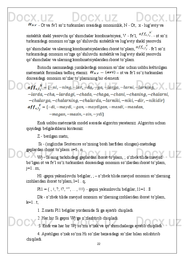  - Ot va fe’l so‘z turkumlari orasidagi omonimlik, N - Ot,  x - lug‘aviy va 
sintaktik shakl yasovchi qo‘shimchalar kombinatsiyasi, V - fe’l,     - ot so‘z 
turkumidagi omonim so‘zga qo‘shiluvchi sintaktik va lug‘aviy shakl yasovchi 
qo‘shimchalar va ularning kombinatsiyalaridan iborat to‘plam,    -  fe’l so‘z 
turkumidagi omonim so‘zga qo‘shiluvchi sintaktik va lug‘aviy shakl yasovchi 
qo‘shimchalar va ularning kombinatsiyalaridan iborat to‘plam. 
Birinchi namunadagi jumlalardagi omonim so‘zlar uchun ushbu keltirilgan 
matematik formulani tadbiq etamiz.   – ot va fe’l so‘z turkumlari 
doirasidagi omonim so‘zlar to‘plamining bir elementi:
Endi ushbu matematik model asosida algoritm yaratamiz. Algoritm uchun 
quyidagi belgilashlarni kiritamiz:
Z - berilgan matn;
 Si - (inglizcha Sentences so‘zining bosh harfidan olingan)-matndagi 
gaplardan iborat to‘plam: i=1...n
Wj - Si ning tarkibidagi gaplardan iborat to‘plam, ; o‘zbek tilida mavjud 
bo‘lgan ot va fe’l so‘z turkumlari doirasidagi omonim so‘zlardan iborat to‘plam, 
j=1...m;
Hl -gapni yakunlovchi belgilar, ; – o‘zbek tilida mavjud omonim so‘zlarning
izohlaridan iborat to‘plam, l=1...q;
Pl1 = {., !, ?, !?, “”, …, !!!} - gapni yakunlovchi belgilar, l1=1...8
Dk - o‘zbek tilida mavjud omonim so‘zlarning izohlaridan iborat to‘plam, 
k=1...t;
1. Z matn Pl1 belgilar yordamida Si ga ajratib chiqiladi. 
2. Har bir Si gapni Wj ga o‘zlashtirib chiqiladi.
 3. Endi esa har bir Wj so‘zni o‘zak va qo‘shimchalarga ajratib chiqiladi. 
4. Ajratilgan o‘zak so‘zni Hi so‘zlar bazasidagi so‘zlar bilan solishtirib 
chiqiladi. 
22 