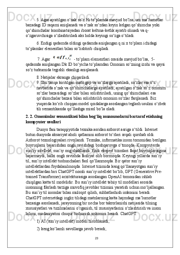 5. Agar ajratilgan o‘zak so‘z Hi to‘plamda mavjud bo‘lsa, uni ma’lumotlar 
bazadagi ID raqami aniqlanadi va o‘zak so‘zdan keyin kelgan qo‘shimcha yoki 
qo‘shimchalar kombinatsiyadan iborat keltma-ketlik ajratib olinadi va q-
o‘zgaruvchisiga o‘zlashtiriladi aks holda keyingi so‘zga o‘tiladi.
6. Endigi qadamda oldingi qadamda aniqlangan q ni x to‘plam ichidagi 
to‘plamlar elementlari bilan so’lishtirib chiqiladi.
 7. Agar    - to‘plam elementlari orasida mavjud bo‘lsa,  5-
qadamda aniqlangan Dk ID bo‘yicha to‘plamdan Omonim so‘zning izohi va qaysi 
so‘z turkumida tegishli ekanligi aniqlanadi. 
8. Natijalar ekranga chiqariladi.                                                                      
9. Shu tariqa kiritilgan matn gap va so‘zlarga ajratiladi, so‘zlar esa o‘z 
navbatida o‘zak va qo‘shimchalarga ajratiladi, ajratilgan o‘zak so‘z omonim 
so‘zlar bazasidagi so‘zlar bilan solishtiriladi, uning qo‘shimchalari esa 
qo‘shimchalar bazasi bilan solishtirilib omonim so‘zlar farqlanadi. Biz 
yuqorida ko’rib chiqqan model qoidalarga asoslangan teglash usulini o‘zbek 
tili semantikasida qo’llashga misol bo‘la oladi.
2. 2. Omonimlar semantikasi bilan bog‘liq muammolarni bartaraf etishning 
kompyuter usullari
  Dunyo fani taraqqiyotida texnika asridan axborot asriga o‘tildi. Internet 
butun dunyoda aksariyat aholi qatlamini axborot to‘rlari orqali qurshab oldi. 
Axborot texnologiyalari rivojlandi. Texnika, informatika inson tomonidan berilgan
buyruqlarni bajarishdan ongli ravishdagi boshqaruvga o‘tmoqda. Kompyuterda 
sun’iy intellekt, sun’iy ong shakllandi. Endi ekspert tizimlari faqat buyruqlarnigina
bajarmaydi, balki ongli ravishda faoliyat olib bormoqda. Keyingi yillarda sun’iy 
til, sun’iy intellekt tushunchalari faol qo‘llanmoqda. Bir qator sun’iy 
intellektlardan foydalanilmoqda. Internet tizimida keng qo‘llanayotgan sun’iy 
intellektlardan biri ChatGPT nomli sun’iy intellekt bo‘lib, GPT (Generative Pre-
trained Transformer) arxitekturasiga asoslangan OpenAI tomonidan ishlab 
chiqilgan katta til modelidir. Bu sun’iy intellekt tabiiy til modellari asosida 
insonning fikrlash tarziga muvofiq javoblar tizimini yaratish uchun mo‘ljallangan. 
Bu sun’iy til insonlar bilan muloqot qilish, suhbatlashish imkonini beradi. 
ChatGPT internetdagi ingliz tilidagi matnlarning katta hajmdagi ma’lumotlar 
bazasiga asoslanadi, jarayonning bir necha bor takrorlanishi natijasida tilning 
xususiyatlari va tuzilmalarini o‘rganish, til xususiyatlarini o‘zlashtirish va inson 
bilimi, madaniyatini chuqur tushunish imkonini beradi. ChatGPT:
1) AI (sun’iy intellekt) modeli hisoblanadi; 
2) keng ko‘lamli savollarga javob beradi; 
23 