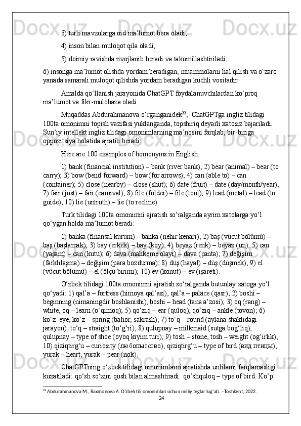 3) turli mavzularga oid ma’lumot bera oladi; 
4) inson bilan muloqot qila oladi; 
5) doimiy ravishda rivojlanib boradi va takomillashtiriladi; 
6) insonga ma’lumot olishda yordam beradigan, muammolarni hal qilish va o‘zaro 
yanada samarali muloqot qilishda yordam beradigan kuchli vositadir.  
Amalda qo‘llanish jarayonida ChatGPT foydalanuvchilardan ko‘proq 
ma’lumot va fikr-mulohaza oladi. 
Muqaddas Abdurahmanova o‘rganganidek 22
,  ChatGPTga ingliz tilidagi 
100ta omonimni topish vazifasi yuklanganda, topshiriq deyarli xatosiz bajariladi. 
Sun’iy intellekt ingliz tilidagi omonimlarning ma’nosini farqlab, bir-biriga 
oppozitsiya holatida ajratib beradi: 
Here are 100 examples of homonyms in English: 
1) bank (financial institution) – bank (river bank); 2) bear (animal) – bear (to
carry); 3) bow (bend forward) – bow (for arrows); 4) can (able to) – can 
(container); 5) close (nearby) – close (shut); 6) date (fruit) – date (day/month/year);
7) fair (just) – fair (carnival); 8) file (folder) – file (tool); 9) lead (metal) – lead (to 
guide); 10) lie (untruth) – lie (to recline). 
Turk tilidagi 100ta omonimni ajratish so‘ralganda ayrim xatolarga yo‘l 
qo‘ygan holda ma’lumot beradi: 
1) banka (finansal kurum) – banka (nehir kenarı); 2) baş (vücut bölümü) – 
baş (başlamak); 3) bay (erkek) – bay (koy); 4) beyaz (renk) – beyaz (un); 5) can 
(yaşam) – can (kutu); 6) dava (mahkeme olayı) – dava (çanta); 7) değişim 
(farklılaşma) – değişim (para bozdurma); 8) düş (hayal) – düş (düşmek); 9) el 
(vücut bölümü) – el (ölçü birimi); 10) ev (konut) – ev (işareti). 
O‘zbek tilidagi 100ta omonimni ajratish so‘ralganda butunlay xatoga yo‘l 
qo‘yadi: 1) qal’a – fortress (himoya qal’asi), qal’a – palace (qasr); 2) boshi – 
beginning (nimaningdir boshlanishi), boshi – head (tana a’zosi); 3) oq (rang) – 
white, oq – learn (o‘qimoq); 5) qo‘ziq – ear (quloq), qo‘ziq – ankle (tovon); 6) 
ko‘z–eye, ko‘z – spring (bahor, sakrash); 7) to‘q – round (aylana shaklidagi 
jarayon), to‘q – straight (to‘g‘ri); 8) qulupnay – milkmaid (sutga bog‘liq), 
qulupnay – type of shoe (oyoq kiyim turi); 9) tosh – stone, tosh – weight (og‘irlik);
10) qiziqtirg‘u – curiosity ( любопытство ), qiziqtirg‘u – type of bird ( вид   птицы ); 
yurak – heart, yurak – pear (nok). 
ChatGPTning o‘zbek tilidagi omonimlarni ajratishda unlilarni farqlamasligi 
kuzatiladi: qo‘sh so‘zini qush bilan almashtiradi: qo‘shquloq – type of bird. Ko‘p 
22
 Abdurahmanova M., Raxmonova A. O‘zbek tili omonimlari uchun milliy teglar lug‘ati. –Toshkent, 2022.
24