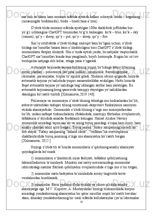 ma’noli so‘zlarni ham omonim sifatida ajratish hollari uchraydi: boshi – beginning 
(nimaningdir boshlanishi), boshi – head (tana a’zosi). 
O‘zbek tilida omonim sifatida ajratilgan 100ta shakldosh juftlikdan bor-
yo‘g‘i uchtasigina ChatGPT tomonidan to‘g‘ri tanlangan: ko‘k – blue, ko‘k – sky 
(osmon); qo‘y – sheep; qo‘y – put; qo‘y – sheep, qo‘y – fire. 
Sun’iy intellektda o‘zbek tilidagi muloqot kam bo‘lgani uchun, o‘zbek 
tilidagi ma’lumotlar bazasi kam o‘zlashtirilgani bois ChatGPT o‘zbek tilidagi 
omonimlarni farqlay olmaydi. Shu o‘rinda aytish joizki, bu natijalar vaqtinchalik. 
ChatGPT ma’lumotlari kunda-kun yangilanib, boyib bormoqda. Bugun bir so‘rov 
boshqacha natijaga olib kelsa, ertaga yana o‘zgaradi.
Avtomatik tarjimada samaradorlikning yuqori bo‘lishiga tabiiy tillarning 
ayrim jihatlari – polisemiya (ko‘pma’nolilik), omonimlik, frazeologizmlar, 
idiomalar, paremiyalar, troplar to‘sqinlik qiladi. Shularni istisno qilganda, hozirda 
avtomatik tarjima yo‘nalishida yuqori samaradorlikka erishilgan. Hatto hozirda 
faqat avtomatik tarjima yo‘nalishiga bag‘ishlangan saytlar ham yaratilgan. Bu 
avtomatik tarjimaning keng qamrovda taraqqiy etayotgan yo‘nalishlardan 
ekanligini ko‘rsatib turibdi [Xolmanova,2019:140]. 
Polisemiya va omonimiya o‘zbek tilining tabiatiga xos hodisalardan bo‘lib, 
axborot uzatishdan tashqari tilning emotsional-ekspressiv funksiyasini namoyon 
etishda ahamiyatlidir. Omonimlik o‘zbek tilining o‘ziga xos xususiyatlaridan 
bo‘lib, undan nafaqat tushunchalarni ifodalashda, mantiqiy fikrlashni rivojlantirish,
tafakkurni o‘stirishda amalda foydalanib kelingan. Hazrat Alisher Navoiy 
omonimlik asosidagi tajnis san’ati va uning tuyuq janridagi o‘rnini ham ilmiy, ham
amaliy jihatdan tahlil qilib bergan. Tuyuq janrini “turkiy xalqlarning xos ash’ori” 
deb ataydi. Turkiy xalqlarning “baland idrok”, “tezfahm”lik stereotiplarini 
shakllantirishda tuyuq janrining o‘ziga xos ahamiyatini ko‘rsatib bergan 
[Xolmanova, 2022:]. 
Hozirgi o‘zbek tili ta’limida omonimlarni o‘qitishning amaliy ahamiyati 
quyidagilarda ko‘rinadi: 
1) omonimlarni o‘zlashtirish miya faoliyati, tafakkur qobiliyatining 
takomillashuvini ta’minlaydi. Mumtoz ma’naviy merosimizdagi omonimlar 
ishtirokidagi matnlar fikrlash qobiliyatini rivojlantirishda o‘ziga xos o‘rin tutgan;
2) omonimlar matn badiyatini ta’minlashda asosiy lingvistik tasvir 
vositalaridan hisoblanadi; 
3) omonimlar fikrni yashirin ifoda etishda va ishora qilishda amaliy 
ahamiyatga ega. M.V. Kopotev, A. Mustayokilar hozirgi tilshunoslikda korpus 
asosidagi yondashuvning ahamiyatini bir qator misollar orqali ko‘rsatib berishar 
ekan, shunday yondashuvlarning bir usuli sifatida kollokatsiylar (ya’ni leksemalar 
25 